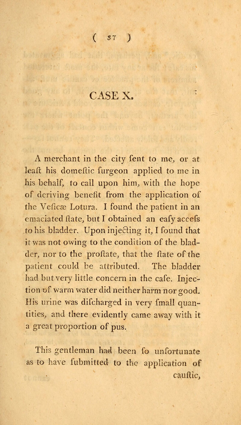 CASE X. A merchant in the city fent to me,, or at leafl his doineftic furgeon applied to me in his behalf, to call upon him, with the hope of deriving benefit from the application of the Veficse Lotura. I found the patient in an emaciated ftate, but I obtained an eafy accefs to his bladder. Upon injecting it, I found that it was not owing to the condition of the blad- der, nor to the proftate, that the ftate of the patient could be attributed. The bladder had but very little concern in the cafe. Injec- tion of warm water did neither harm nor good. His urine was difcharged in very fmall quan- tities, and there evidently came away with it a great proportion of pus. This gentleman had been fo unfortunate as to have fubmitted- to the application of ca.ufticj
