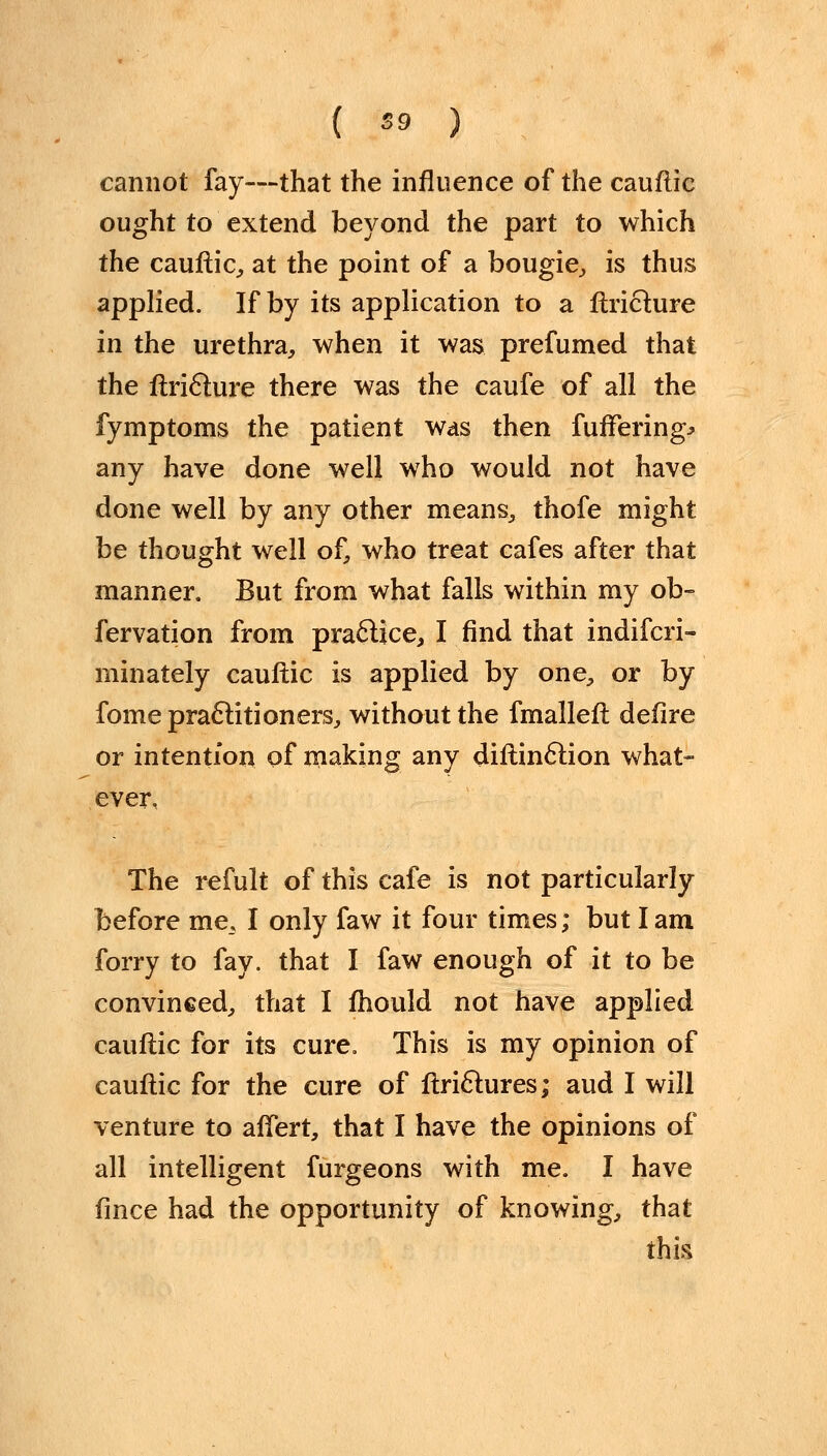 cannot fay—that the influence of the cauftic ought to extend beyond the part to which the cauftic, at the point of a bougie, is thus applied. If by its application to a ftriclure in the urethra, when it was prefumed that the ftriclure there was the caufe of all the fymptoms the patient was then fuffering^ any have done well who would not have done well by any other means, thofe might be thought well of, who treat cafes after that manner. But from what falls within my ob- fervation from practice, I find that indifcri- minately cauftic is applied by one, or by fome practitioners, without the fmalleft defire or intention of making any diftinclion what- ever, The refult of this cafe is not particularly before me., I only faw it four times; but I am forry to fay. that I faw enough of it to be convinced, that I mould not have applied cauftic for its cure. This is my opinion of cauftic for the cure of ftrictures; aud I will venture to aftert, that I have the opinions of all intelligent furgeons with me. I have fmce had the opportunity of knowing, that this
