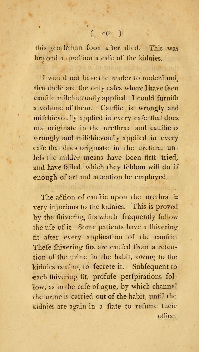 this gentleman foon after died. This was beyond a qneflion a cafe of the kidnies. I would not have the reader to underftand, that thefe are the only cafes where I have feen cauflic mifchievoufly applied. I could furniffr a volume of them. Cauflic is wrongly and mifchievoufly applied in every cafe that does not originate in the urethra: and cauflic is wrongly and mifchievoufly applied in every cafe that does originate in the urethra, un- lefs the milder means have been firft tried, and have failed, which they feldom will do if enough of art and attention be employed. The action of cauflic upon the urethra is very injurious to the kidnies. This is proved by the fhivering fits which frequently follow the ufe of it. Some patients have a fhivering tit after every application of the cauflic- Thefe fhirering fits are caufed from a reten- tion of the urine in the habit, owing to the kidnies ceafing to fecrete it. Subfequent to each fhivering fit, prof ufe perfpirations fol- low, as in the cafe of ague, by which channel the urine is carried out of the habit, until the iidnies are again in a flate to refume their office.