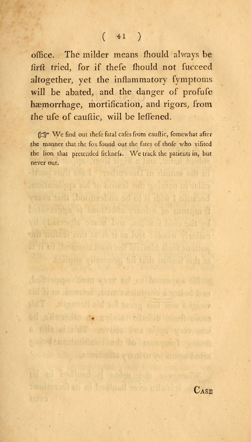 office. The milder means fhould always be firft tried, for if thefe mould not fucceed altogether, yet the inflammatory fymptoms will be abated, and the danger of profufe haemorrhage, mortification, and rigors, from the ufe of cauflic, will be Ieffened. U^fr We find out thefe fatal cafes from cauftic, fomewhat after the manner that the fox found out the fates of thofe who vifited the lion that pretended ficknefs. We track the patients in, but never out.