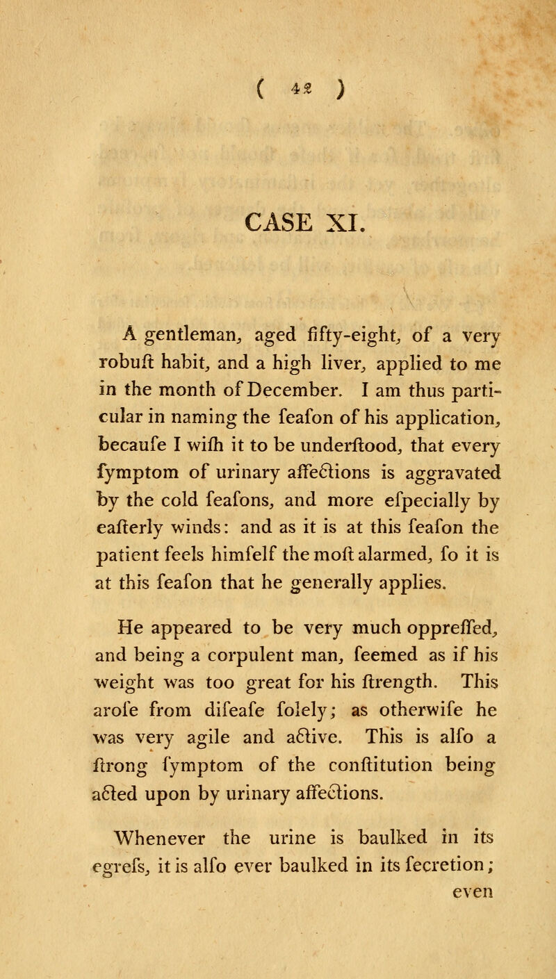 CASE XI, A gentleman,, aged fifty-eighty of a very robuft habit, and a high liver, applied to me in the month of December. I am thus parti- cular in naming the feafon of his application, becaufe I wifh it to be underftood, that every fymptom of urinary aifeclions is aggravated by the cold feafons, and more efpecially by eafterly winds: and as it is at this feafon the patient feels himfelf the mod alarmed, fo it is at this feafon that he generally applies. He appeared to be very much oppreffed, and being a corpulent man, feemed as if his weight was too great for his flrength. This arofe from difeafe folely; as otherwife he was very agile and a6live. This is alfo a flrong fymptom of the conflitution being acled upon by urinary affections. Whenever the urine is baulked in its egrefs, it is alfo ever baulked in its fecretion ; even