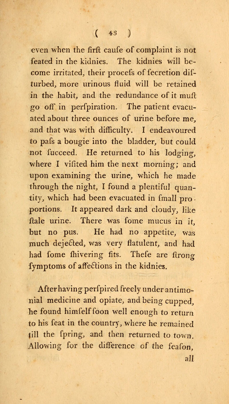 even when the firfl caufe of complaint is not feated in the kidnies. The kidnies will be- come irritated, their procefs of fecretion dif- turbed, more urinous fluid will be retained in the habit, and the redundance of it mull go off in perfpiration. The patient evacu- ated about three ounces of urine before me, and that was with difficulty. I endeavoured to pafs a bougie into the bladder, but could not fucceed. He returned to his lodging, where I vifited him the next morning; and upon examining the urine, which he made through the night, I found a plentiful quan- tity, which had been evacuated in fmall pro • portions. It appeared dark and cloudy, like ftale urine. There was fome mucus in it, but no pus. He had no appetite, was much dejected, was very flatulent, and had had fome fhivering fits. Thefe are flrong fymptoms of affections in the kidnies. After having perfpired freely under antimo- nial medicine and opiate, and being cupped, he found himfelf foon well enough to return to his feat in the country, where he remained fill the fpring, and then returned to town. Allowing for the difference of the feafon, all