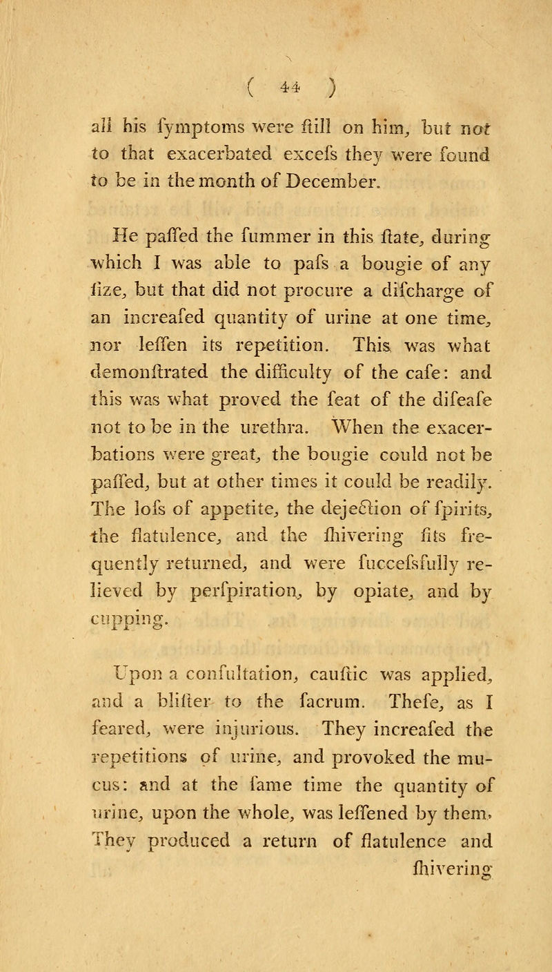 all his fymptoms were ftill on him, but not to that exacerbated excefs they were found to be in the month of December. He parled the fummer in this ftate, during which I was able to pafs a bougie of any iize, but that did not procure a difcharge of an increafed quantity of urine at one time, nor leffen its repetition. This was what dernonitrated the difficulty of the cafe: and this was what proved the feat of the difeafe not to be in the urethra. \Vhen the exacer- bations were great, the bougie could not be palled^ but at other times it could be readily. The lofs of appetite, the dejeclion of fpirits, the flatulence., and the mivering fits fre- quently returned, and were fuccefsfully re- lieved by perfpiration, by opiate, and by cupping. Upon a confutation, cauftic was applied, and a bliller to the facrum. Thefe, as I feared, were injurious. They increafed the repetitions of urine, and provoked the mu- cus: and at the fame time the quantity of urine, upon the whole, was lefTened by them, They produced a return of flatulence and fhivering