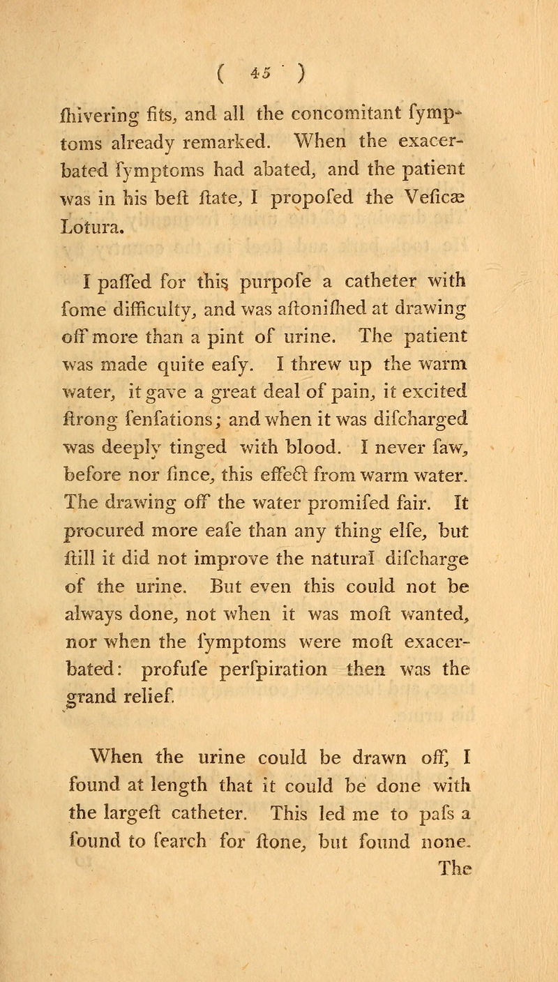 fhivering fits, and all the concomitant fymp- toms already remarked. When the exacer- bated fymptoms had abated, and the patient was in his belt flate, I propofed the Veficae Lotura. I paffed for this, purpofe a catheter with fome difficulty, and was aftonifhed at drawing off more than a pint of urine. The patient was made quite eafy. I threw up the warm water, it gave a great deal of pain, it excited ftrong fenfations; and when it was difcharged was deeply tinged with blood. I never faw^ before nor fince, this effect from warm water. The drawing off the water promifed fair. It procured more eafe than any thing elfe, but ftill it did not improve the natural difcharge of the urine. But even this could not be always done, not when it was moil wanted, nor when the fymptoms were moil exacer- bated: profufe perfpiration then was the grand relief. When the urine could be drawn off, I found at length that it could be done with the largeft catheter. This led me to pafs a found to fearch for ftone, but found none. The