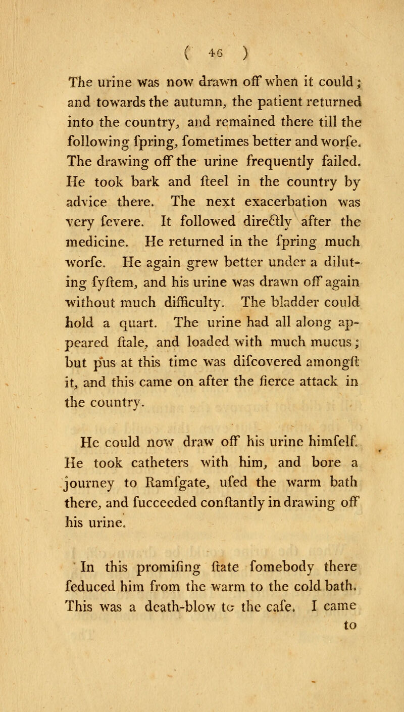 The urine was now drawn off when it could; and towards the autumn, the patient returned into the country, and remained there till the following fpring, fometimes better and worfe. The drawing off the urine frequently failed. He took bark and fteel in the country by advice there. The next exacerbation was very fevere. It followed direclly after the medicine. He returned in the fpring much worfe. He again grew better under a dilut- ing fyfiem, and his urine was drawn off again without much difficulty. The bladder could hold a quart. The urine had all along ap- peared ftale, and loaded with much mucus; but pus at this time was difcovered among!! it, and this came on after the fierce attack in the country. He could now draw off his urine himfelf He took catheters with him, and bore a journey to Ramfgate, ufed the warm bath there, and fucceeded constantly in drawing off his urine. ' In this promifing ftate fomebody there feduced him from the warm to the cold bath. This was a death-blow to- the cafe. I came to
