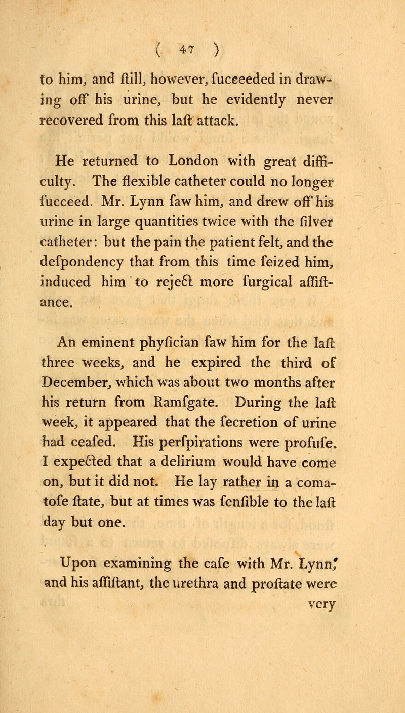 ( ^ ) to him, and frill, however, fuceeeded in draw- ing off his urine, but he evidently never recovered from this laft attack. He returned to London with great diffi- culty. The flexible catheter could no longer fucceed. Mr. Lynn fawhim, and drew off his urine in large quantities twice with the filver catheter: but the pain the patient felt, and the defpondency that from this time feized him, induced him to reject more furgical affift- ance. An eminent phyfician faw him for the laft three weeks, and he expired the third of December, which was about two months after his return from Ramfgate. During the laft week, it appeared that the fecretion of urine had ceafed. His perfpirations were profufe, I expected that a delirium would have come on, but it did not. He lay rather in a coma- tofe ftate, but at times was fenfible to the laft day but one. Upon examining the cafe with Mr. Lynn* and his affiftant, the urethra and proftate were very