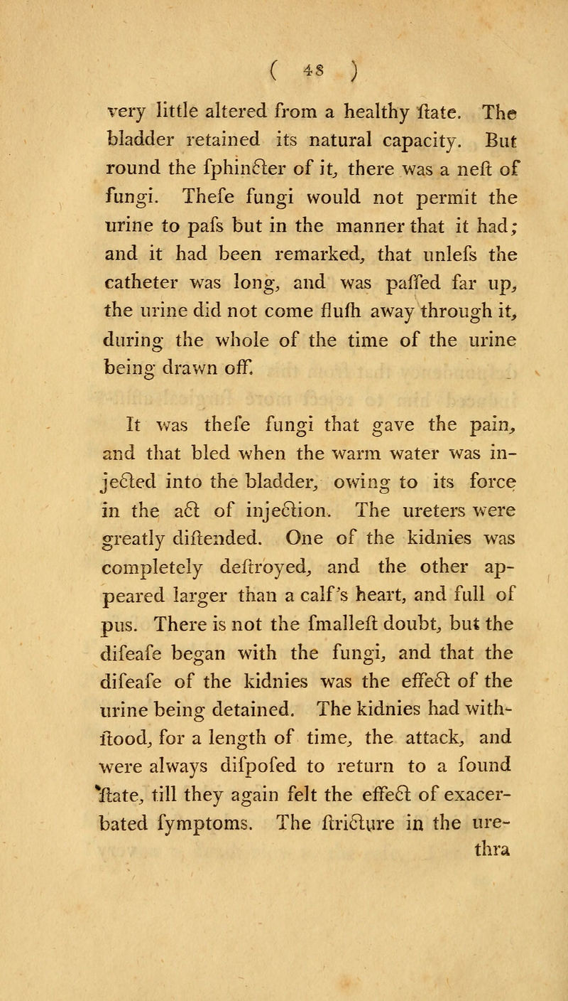 very little altered from a healthy Hate. The bladder retained its natural capacity. But round the fphincter of it, there was a neft of fungi. Thefe fungi would not permit the urine to pafs but in the manner that it had; and it had been remarked, that unlefs the catheter was long, and was paffed far up, the urine did not come flufh away through it, during the whole of the time of the urine being drawn off. It was thefe fungi that gave the pain, and that bled when the warm water was in- jected into the bladder, owing to its force in the act of injection, The ureters were greatly diflended. One of the kidnies was completely deftroyed, and the other ap- peared larger than a calf's heart, and full of pus. There is not the fmallefl doubt, but the difeafe began with the fungi, and that the difeafe of the kidnies was the effect of the urine being detained. The kidnies had with- flood, for a length of time, the attack, and were always difpofed to return to a found ^flate, till they again felt the effect of exacer- bated fymptoms. The flricture in the ure- thra