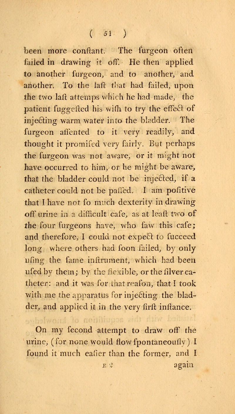 been more conftant. The furgeon often failed in drawing it off. He then applied to another furgeon, and to another, and another. To the laft that had failed, upon the two laft attemps which he had made, the patient fuggefled his wifh to try the effect; of injecting warm water into the bladder. The furgeon alien ted to it very readily, and thought it promifed very fairly. But perhaps the furgeon was not aware, or it might not have occurred to him, or he might-be aware, that the bladder could not be injected, if a catheter could not be paiTed. I am pofitive that I have not fo much dexterity in drawing off urine in a difficult cafe, as at leaft two of the four furgeons have, who faw this cafe; and therefore, I could not expect to fucceed long where others had foon failed, by only ufing the fame inftrument, which had been ufedby them; by the flexible, or the fdver ca- theter: and it was for ihatreafon, that I took with me the apparatus for injecting the blad- der, and applied it in the very flrft inftance. On my fecond attempt to draw off the urine, (for none would flowfpontaneouily) I found it much eafier than the former, and I e 2 again