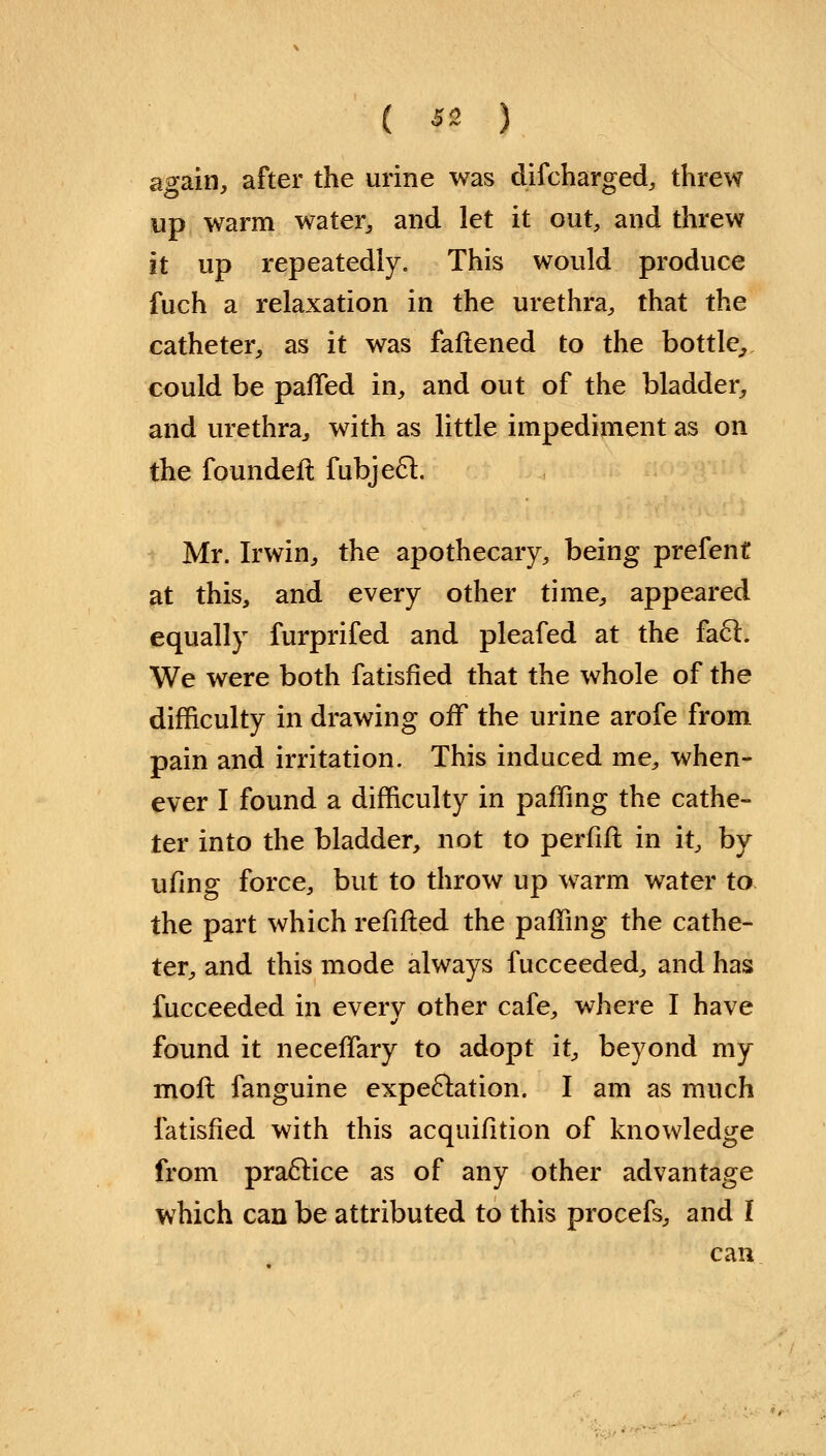 again, after the urine was difcharged, threw up warm water, and let it out, and threw it up repeatedly. This would produce fuch a relaxation in the urethra, that the catheter, as it was fattened to the bottle, could be paffed in, and out of the bladder, and urethra, with as little impediment as on the foundefi fubjecl. Mr. Irwin, the apothecary, being prefent at this, and every other time, appeared equally furprifed and pleafed at the fa6l. We were both fatisfied that the whole of the difficulty in drawing off the urine arofe from pain and irritation. This induced me, when- ever I found a difficulty in paffing the cathe- ter into the bladder, not to perfift in it, by ufing force, but to throw up warm water to the part which refilled the paffing the cathe- ter, and this mode always fucceeded, and has fucceeded in every other cafe, where I have found it neceffary to adopt it, beyond my moft fanguine expectation. I am as much fatisfied with this acquifition of knowledge from practice as of any other advantage which can be attributed to this procefs, and I can