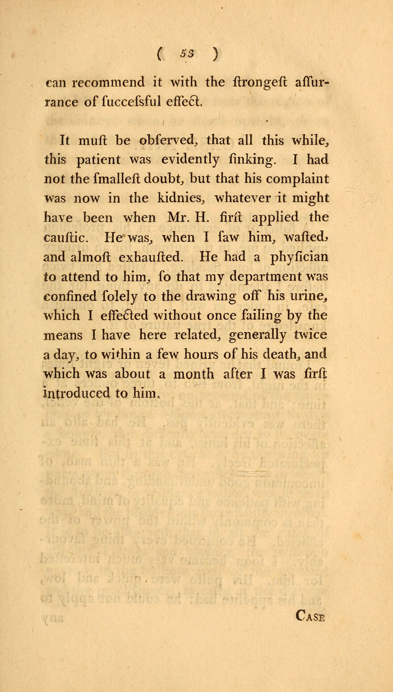 C «i ) can recommend it with the ftrongeft afTur- rance of fuccefsful effect. It mull be obferved, that all this while,, this patient was evidently finking. I had not the fmallefl doubt, but that his complaint was now in the kidnies, whatever it might have been when Mr. H. firft applied the cauflic. He was., when I faw him, wafted.* and almofl exhaufted. He had a phyfician to attend to him, fo that my department was confined folely to the drawing off his urine^ which I effected without once failing by the means I have here related, generally twice a day, to within a few hours of his death, and which was about a month after I was firft introduced to him.