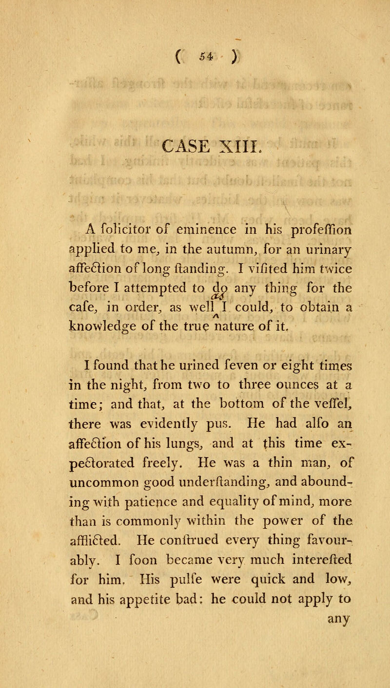 ( ** ) CASE XIII. A folicitor of eminence in his profeffion applied to me, in the autumn, for an urinary affection of long {landing. I vifited him twice before I attempted to do any thing for the cafe, in order, as well I could, to obtain a A knowledge of the true nature of it. I found that he urined feven or eight times in the night, from two to three ounces at a time; and that, at the bottom ofthevefTel, there was evidently pus. He had alfo an affection of his lungs, and at this time ex- pectorated freely. He was a thin man, of uncommon good underflanding, and abound- ing with patience and equality of mind, more than is commonly within the power of the afflicted. He conilrued every thing favour- ably. I foon became very much intereiled for him. His pulfe were quick and low, and his appetite bad: he could not apply to any