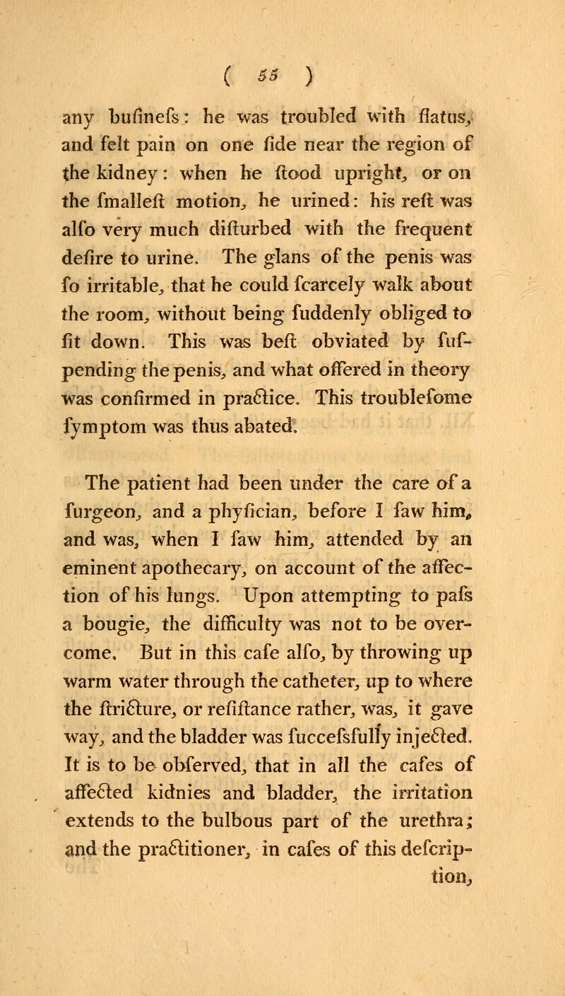any bufmefs: he was troubled with flatus, and Felt pain on one fide near the region of the kidney: when he flood upright, or on the fmalleft motion, he urined: his reft was alio very much difturbed with the frequent defire to urine, The glans of the penis was fo irritable, that he could fcarcely walk about the room, without being fuddenly obliged to fit down. This was beft obviated by fim- pending the penis, and what offered in theory was confirmed in practice. This troublefome fymptom was thus abated. The patient had been under the care of a furgeon, and a phyfician, before I faw him* and was, when I faw him, attended by an eminent apothecary, on account of the affec- tion of his lungs. Upon attempting to pafs a bougie, the difficulty was not to be over- come. But in this cafe alfo, by throwing up warm water through the catheter, up to where the flriclure, or refinance rather, was, it gave way, and the bladder was fuccefsfully injecled, It is to be obferved, that in all the cafes of affected kidnies and bladder, the irritation extends to the bulbous part of the urethra; and the practitioner, in cafes of this defcrip- tion^