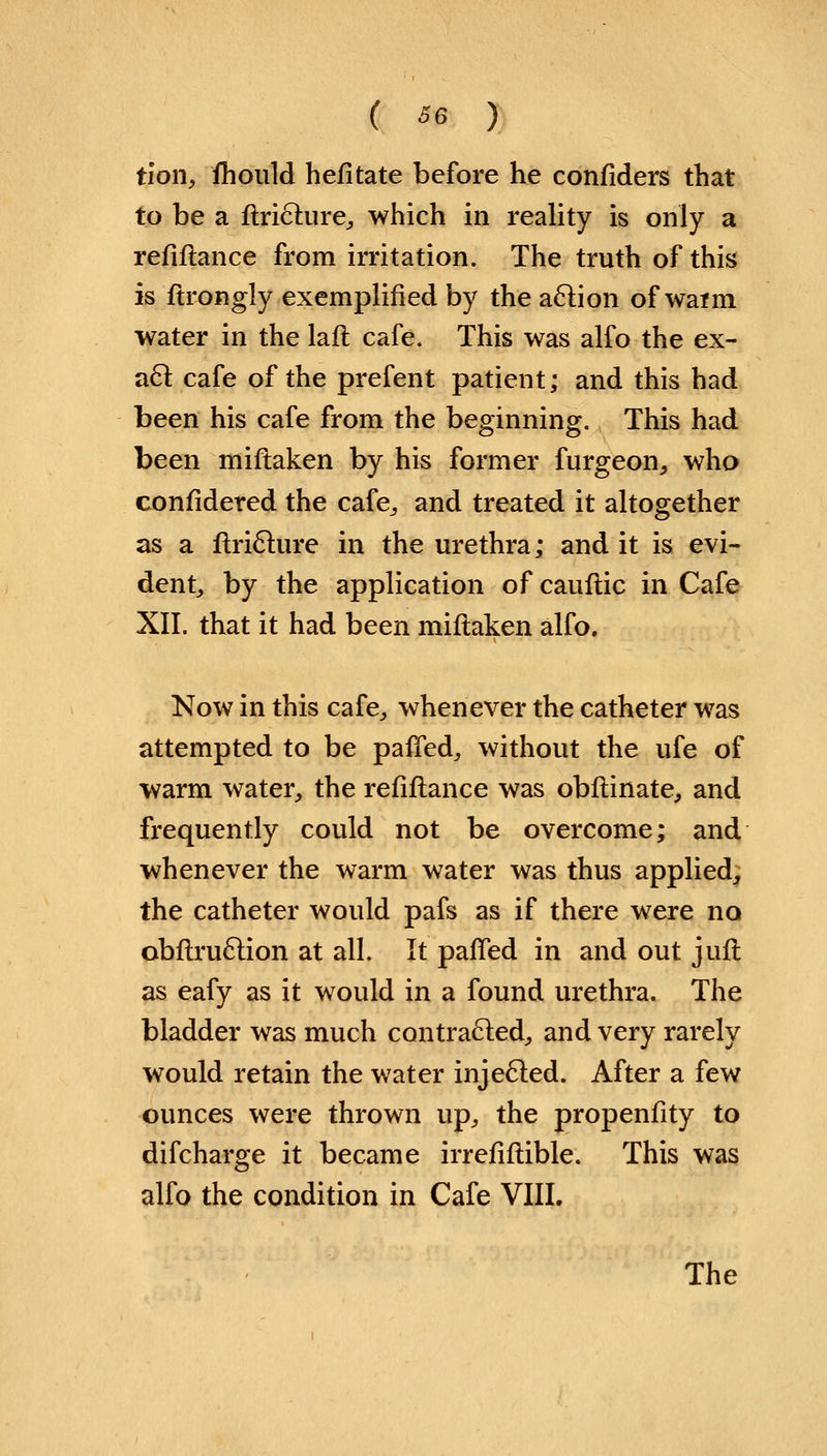 tion, fhould hefitate before he confiders that to be a ftri6hire, which in reality is only a refinance from irritation. The truth of this is ftrongly exemplified by the action of wa*m water in the laft cafe. This was alfo the ex- act cafe of the prefent patient; and this had been his cafe from the beginning. This had been miftaken by his former furgeon, who confidered the cafe, and treated it altogether as a ftriclure in the urethra; and it is evi- dent, by the application of cauftic in Cafe XII. that it had been miftaken alfo. Now in this cafe, whenever the catheter was attempted to be panned, without the ufe of warm water, the refiftance was obftinate, and frequently could not be overcome; and whenever the warm water was thus applied, the catheter would pafs as if there were no obftruction at all. It paffed in and out juffc as eafy as it would in a found urethra. The bladder was much contracted, and very rarely would retain the water injected. After a few ounces were thrown up, the propenfity to difcharge it became irrefiftible. This was alfo the condition in Cafe VIII.