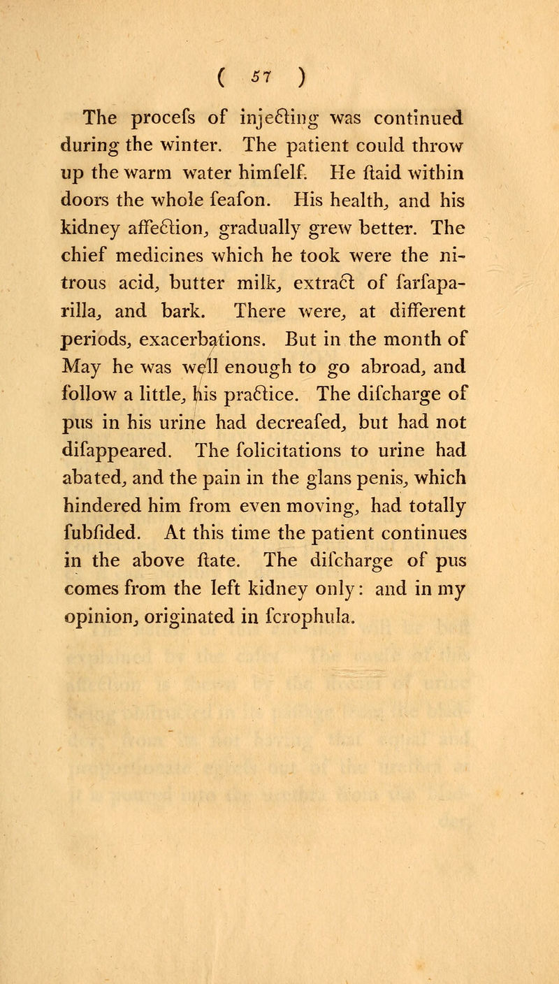 The procefs of injecting was continued during the winter. The patient could throw up the warm water himfelf. He ftaid within doors the whole feafon. His health, and his kidney affection, gradually grew better. The chief medicines which he took were the ni- trous acid, butter milk, extract of farfapa- rilla, and bark. There were, at different periods, exacerbations. But in the month of May he was well enough to go abroad, and follow a little, his practice. The difcharge of pus in his urine had decreafed, but had not difappeared. The folicitations to urine had abated, and the pain in the glans penis, which hindered him from even moving, had totally fubfided. At this time the patient continues in the above Hate. The difcharge of pus comes from the left kidney only: and in my opinion., originated in fcrophula.
