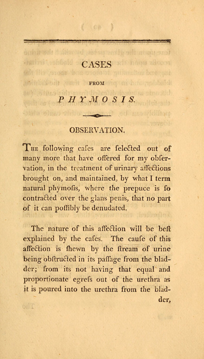 FROM P H T M 0 S I & OBSERVATION. The following cafes are felecled out of many more that have offered for my obser- vation, in the treatment of urinary atfeclions brought on, and maintained, by what I term natural phymofis, where the prepuce is fo contracted over the glans penis, that no part of it can poffibly be denudated. The nature of this affeclion will be befl explained by the cafes. The caufe of this affeclion is fhewn by the ftream of urine being obflrucled in its paffage from the blad- der; from its not having that equal and proportionate egrefs out of the urethra as it is poured into the urethra from the blad- der,