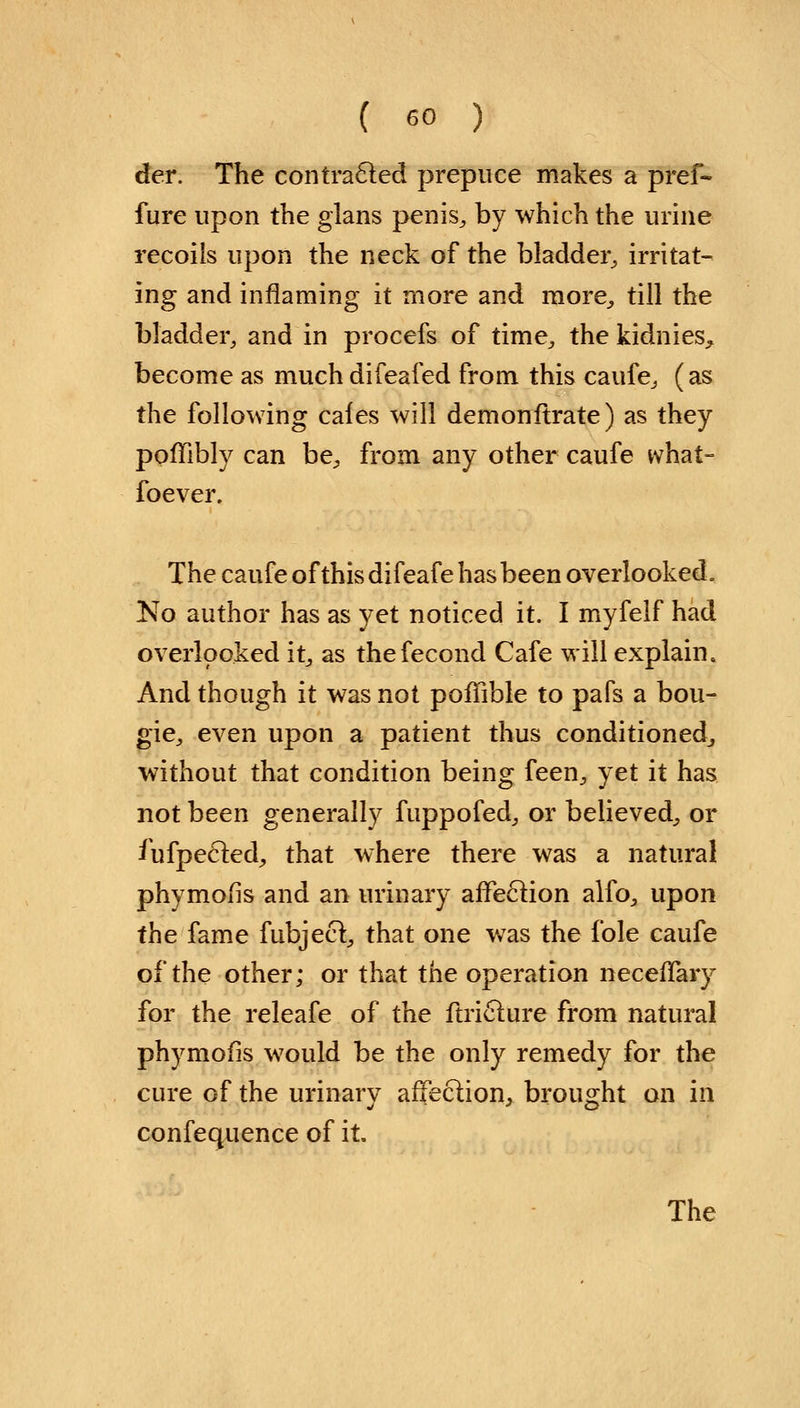 der. The contracted prepuce makes a pref- fure upon the glans penis, by which the urine recoils upon the neck of the bladder, irritat- ing and inflaming it more and more, till the bladder, and in procefs of time, the kidnies^ become as muchdifeafed from this caufe, (as the following cafes will demonftrate) as they poffibly can be, from any other caufe what- foever. The caufe ofthisdifeafe has been overlooked. No author has as yet noticed it. I myfelf had overlooked it, as thefecond Cafe will explain. And though it was not poffible to pafs a bou- gie, even upon a patient thus conditioned, without that condition being feen, yet it has not been generally fuppofed, or believed, or fiifpecled, that where there was a natural phymolis and an urinary affection alfo, upon the fame fubject, that one was the fole caufe of the other; or that the operation neceffary for the releafe of the ftriclure from natural phymofis would be the only remedy for the cure of the urinary affection, brought on in confequence of it.