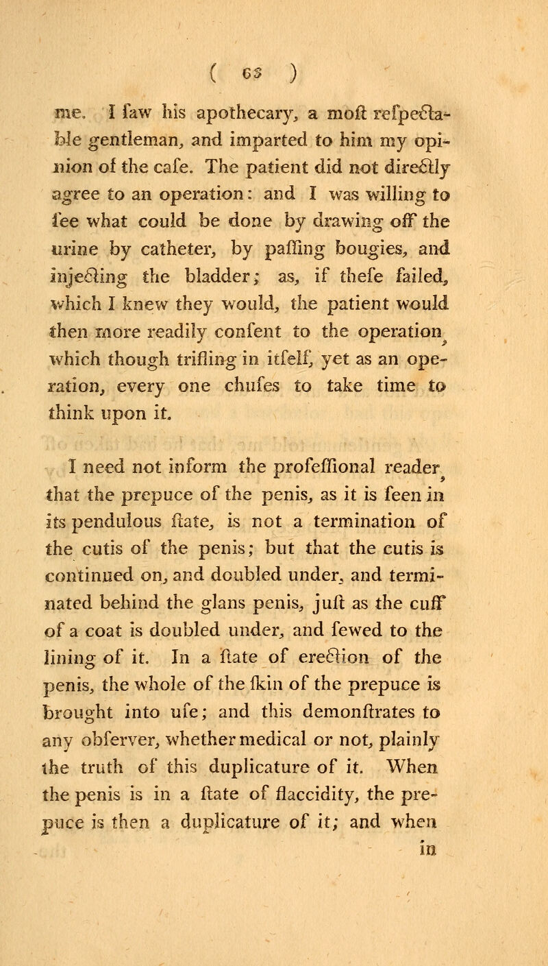 me. I faw his apothecary, a moil refpecla^- fo-Ie gentleman, and imparted to him my opi- nion of the cafe. The patient did not directly agree to an operation: and I was willing to fee what could be done by drawing off the urine by catheter, by palling bougies, and Injecling the bladder* as, if thefe failed,, which I knew they would, the patient would then more readily confent to the operation which though trifling in itfelf, yet as an ope- ration, every one chufes to take time to think upon it 1 need not inform the profeffional reader that the prepuce of the penis, as it is £een in its pendulous flate, is not a termination of the cutis of the penis; but that the cutis is continued on, and doubled under, and termi- nated behind the glans penis, jufl as the cuff of a coat is doubled under, and fewed to the lining of it. In a flate of ereclion of the penis, the whole of the fkin of the prepuce is brought into ufe; and this demonflrates to any obferver, whether medical or not, plainly the truth of this duplicature of it. When the penis is in a flate of flaccidity, the pre- puce is then a duplicature of it; and when in