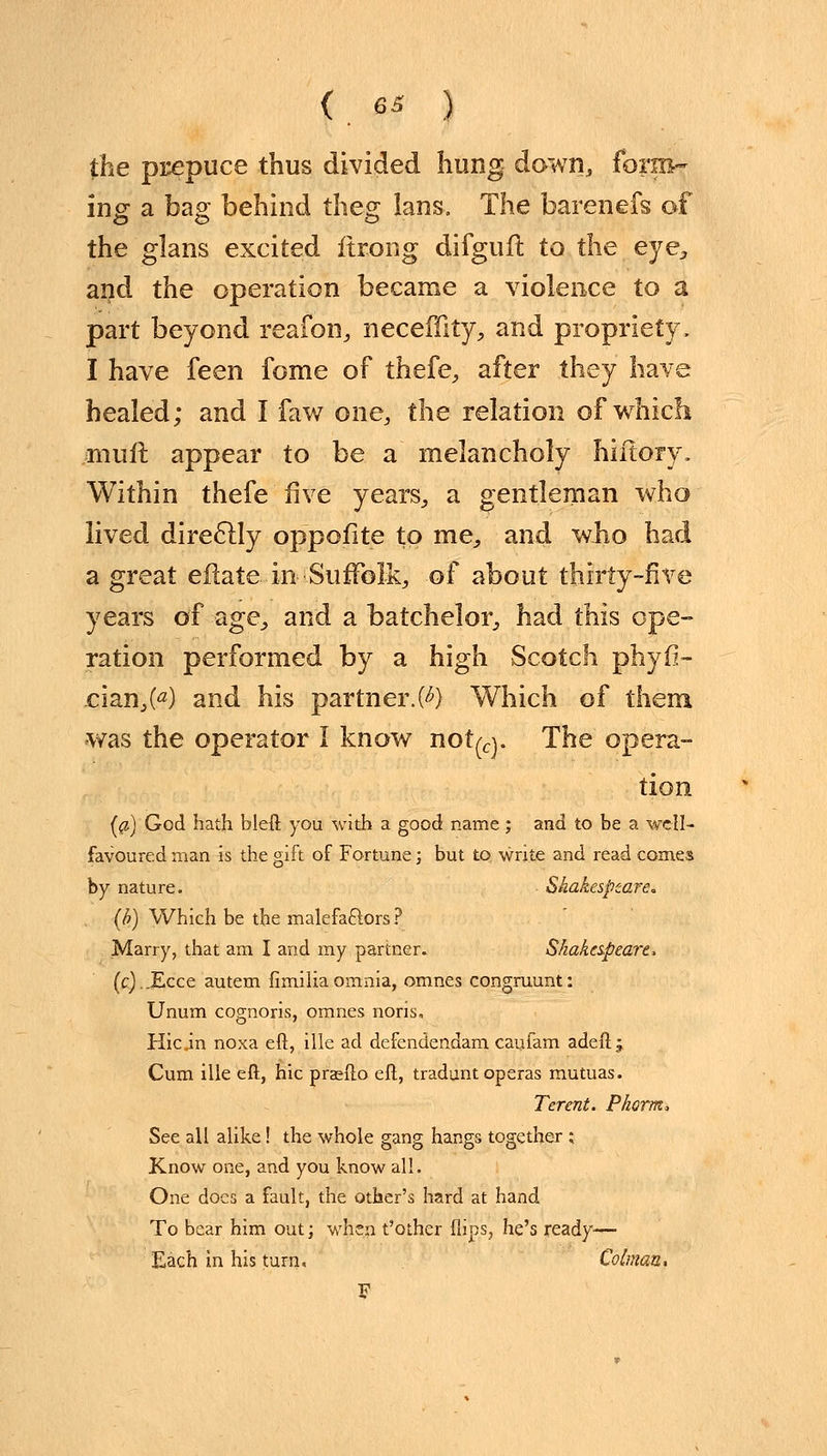 the prepuce thus divided hung down, form- ing a bag behind theg lans. The barenefs of the glans excited ftxong difgufl to the eye, and the operation became a violence to a part beyond reafon, neceffity, and propriety, I have feen fome of thefe, after they have healed; and I faw one, the relation of which mult appear to be a melancholy hiftory. Within thefe five years,, a gentleman who lived direclly oppofite to me, and who had a great eftate in -Suffolk, of about thirty-five years of age, and a batchelor, had this ope- ration performed by a high Scotch phyfi- cian,^) and his partner.0*} Which of them •was the operator I know not^. The opera- tion {a) God hath bleft you with a good name; and to be a well- favoured man is the gift of Fortune; but to, write and read comes by nature. • Shakespeare, (b) Which be the malefa&ors? Marry, that am I and my partner. Shakespeare* (c)..Ecce autem fimilia omnia, omnes congruunt: Unum cognoris, omnes noris, Hicin noxa eft, ille ad defendendam caufam adeft; Cum ille eft, hie praefto eft, tradunt operas mutuas. Terent. Pkorm, See all alike! the whole gang hangs together ; Know one, and you know all. One does a fault, the other's hard at hand To bear him out; when t'other Hips, he's ready— Each in his turn, Colman, F