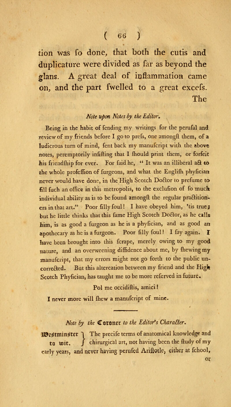 tion was fo done, that both the cutis and duplicative were divided as far as beyond the glans. A great deal of inflammation came on, and the part fwelled to a great excefs. The Note upon Notes by the Editor, Being in the habit of fending my writings for the perufal and review of my friends before I go to prefs, one amongft them, of a ludicrous turn of mind, fent back my manufcript with the above notes, peremptorily infilling that I mould print them, or forfeit his friendship for ever. For faidhe,  It was an illiberal aft to the whole profeflion of furgeons, and what the Englifh phyfician never would have done, in the'High Scotch Doftor to prefume to fill fuch an office in this metropolis, to the exclusion of fo much individual ability as is to be found amongft the regular practition- ers in that art. Poor filly foul! I have obeyed him, 'tis true; but he little thinks that this fame High Scotch Doaor, as he calls him, is as good a furgeon as he is a phyfician, and as good an apothecary as he is a furgeon. Poor filly foul! I fay again. I have been brought into this fcrape, merely owing to my good nature, and an overweening diffidence about me, by {hewing my manufcript, that my errors might not go forth to the public un- corrected. But this altercation between my friend and the High Scotch Phyfician, has taught me to be more referved in future. Pol me occidiftis, amici! I never more will fhew a manufcript of mine. Note by the Coroner to the Editor's Charatter. |©e£tmin£ter 1 The precife terms of anatomical knowledge and to toit. J chirurgical art, not having been the ftudy of my early years, and never having perufed Ariftotle, either at fchool,