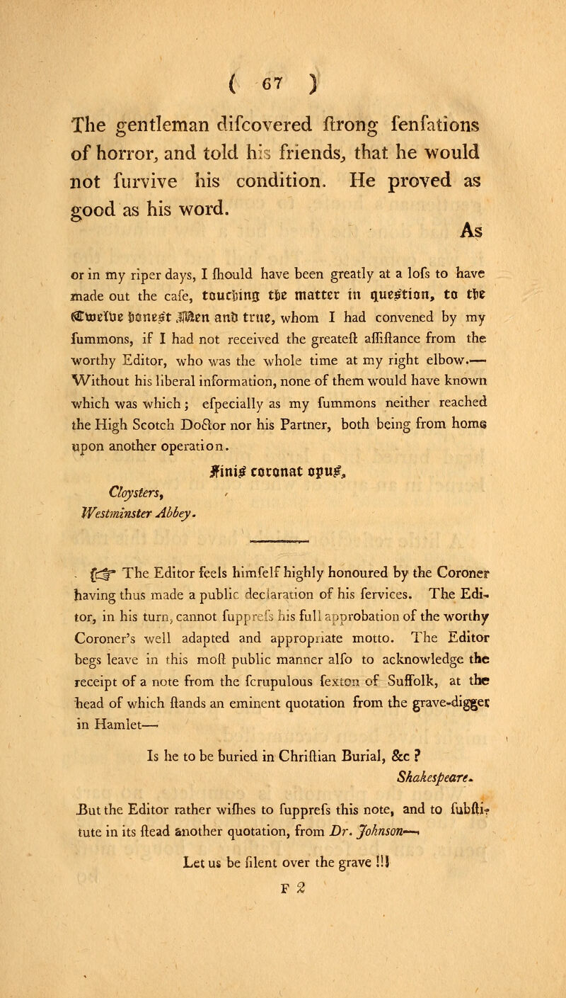 The gentleman clifcovered ftrong fenfations of horror, and told his friends, that he would not furvive his condition. He proved as good as his word. As or in my riper days, I mould have been greatly at a lofs to have made out the cafe, toucijimj tfce matter in question, to tU «9TttJEKvje fjcmst $Ben an?J true, whom I had convened by my fummons, if I had not received the greateft afiiftance from the worthy Editor, who was the whole time at my right elbow— Without his liberal information, none of them would have known which was which; efpecially as my fummons neither reached the High Scotch Doclor nor his Partner, both being from horn© upon another operation. 3ftni£ coronat opu£, CloysterSy > Westminster Abbey. - fdr The Editor feels himfelf highly honoured by the Coroner having thus made a public declaration of his fervices. The Edi- tor, in his turn; cannot fupprefs his full approbation of the worthy Coroner's well adapted and appropriate motto. The Editor begs leave in this mod public manner alfo to acknowledge the receipt of a note from the fcrupulous fexton of Suffolk, at the head of which Hands an eminent quotation from the grave-diggec in Hamlet— Is he to be buried in Chriftian Burial, &c ? Shakespeare. But the Editor rather wifhes to fupprefs this note, and to fubfti? tute in its Head another quotation, from Dr. Johnson—* Let us be filent over the grave !!S F 2