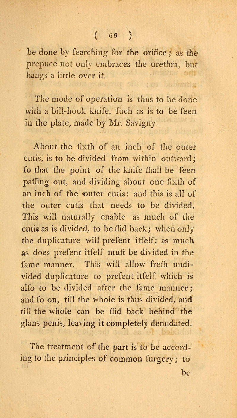 he done by fearching for the orifice; as the prepuce not only embraces the urethra, but hangs'a little over it. The mode of operation is thus to be done with a bill-hook knife, fuch as is to be feen in the plate, made by Mr. Savigny. About the fixth of an inch of the outer cutis, is to be divided from within outward; fo that the point of the knife mall be feen paffing out, and dividing about one fixth of an inch of the filter cutis: and this is all of the outer cutis that needs to be divided. This will naturally enable as much of the cutis as is divided, to be flid back; when only the duplicative will prefent itfelf; as much as does prefent itfelf muft be divided in the fame manner. This will allow frefh undi- vided duplicature to prefent itfelf. which is alfo to be divided after the fame manner; and fo on, till the whole is thus divided, and till the whole can be flid back behind the glans penis, leaving it completely denudated. The treatment of the part is to be accord- ing to the principles of common furgery; to