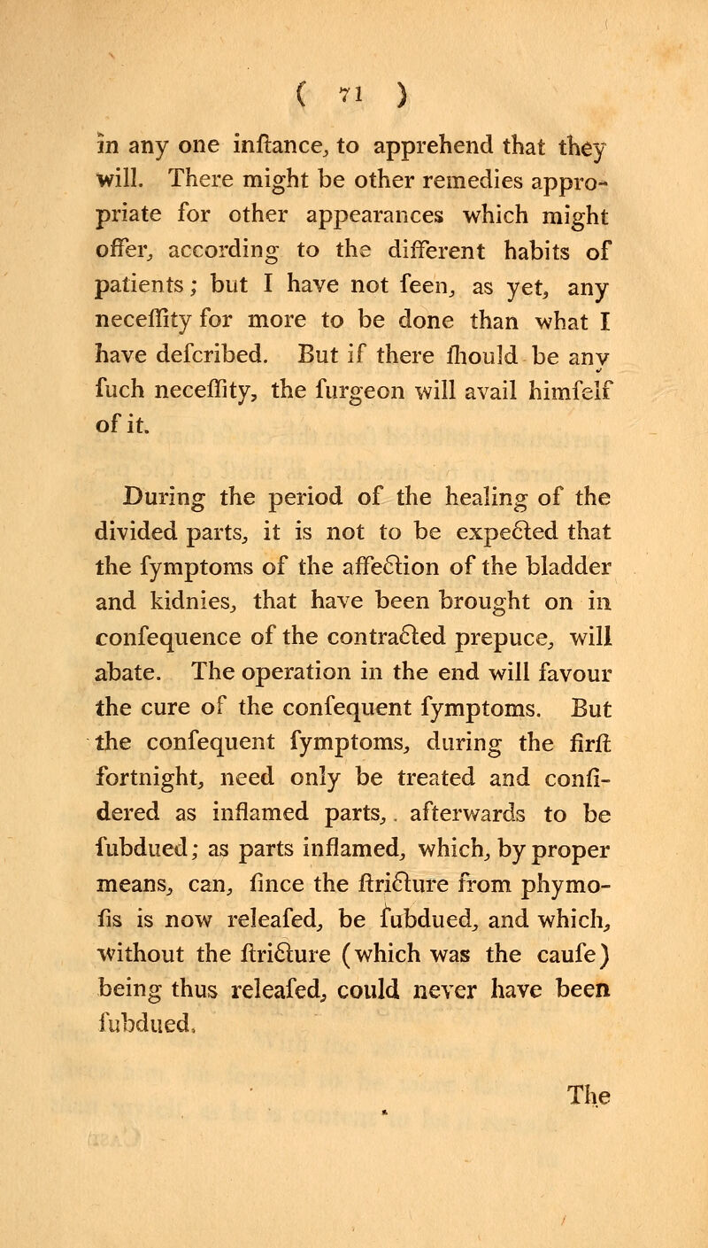 in any one inftance, to apprehend that they will. There might be other remedies appro- priate for other appearances which might offer, according to the different habits of patients; but I have not feen, as yet, any neceffity for more to be done than what I have defcribed. But if there fhould be anv fuch neceffity, the furgeon will avail himfelf of it. During the period of the healing of the divided parts, it is not to be expected that the fymptoms of the affection of the bladder and kidnies, that have been brought on in confequence of the contracted prepuce, will abate. The operation in the end will favour the cure of the confequent fymptoms. But the confequent fymptoms, during the firfi fortnight, need only be treated and consi- dered as inflamed parts,. afterwards to be fubdued; as parts inflamed, which, by proper means, can, fince the ftricture from phymo- fis is now releafed, be fubdued, and which, without the ftricture (which was the caufe) being thus releafed,, could never have been fubdued, The