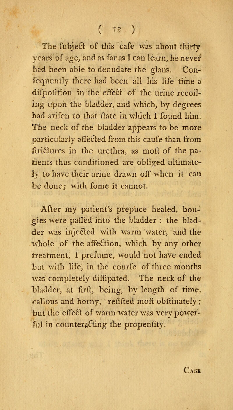 ( *'* ) The fubje£t of this cafe was about thirty years of age/and as far as I can learn, he never had been able to denudate the glans. Con- feqnently there had been all his life time a difpofition in the effect of the urine recoil- ing upon the bladder, and which, by degrees had arifen to that flate in which I found him. The neck of the bladder appears to be more particularly affected from this caufe than from lirictures in the urethra, as moil of the pa- tients thus conditioned are obliged ultimate- ly to have their urine drawn off when it can be done; with fome it cannot. After my patient's prepuce healed, bou- gies were pafTed into the bladder : the blad- der was injected with warm water, and the whole of the affection, which by any other treatment, I prefume, would not have ended but with life, in the courfe of three months wTas completely diffipated. The neck of the bladder, at firft, being, by length of time, callous and horny, refifted moft obftinately; but the effect of warm-water was very power- ful in counteracting the propenfity. Cass