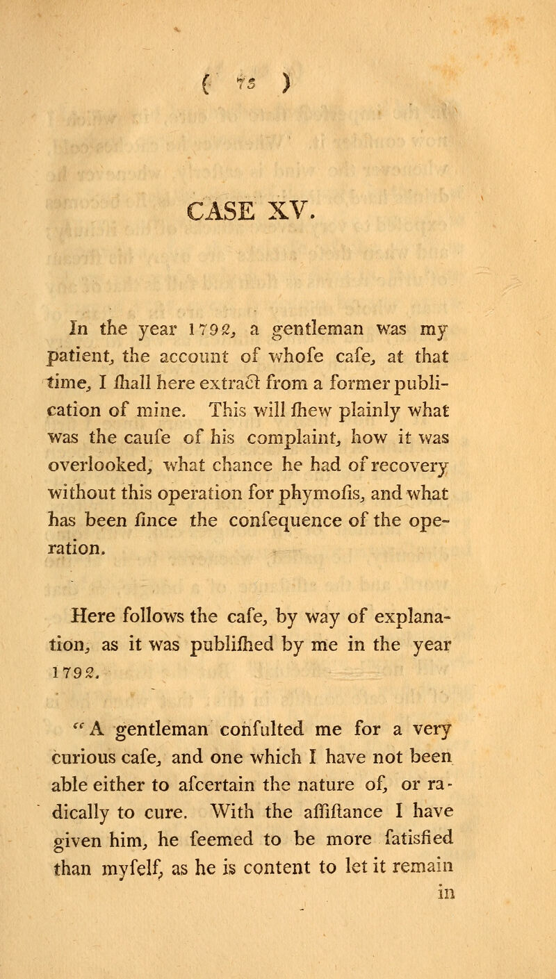 CASE XV. In the year 179 2, a gentleman was my patient, the account of whofe cafe, at that time, I ihall here extract from a former publi- cation of mine. This will fhew plainly what was the caufe of his complaint, how it was overlooked, what chance he had of recovery without this operation for phymofis, and what has been fince the confequence of the ope- ration. Here follows the cafe, by way of explana- tion, as it was publiihed by me in the year 1792. A gentleman eonfulted. me for a very curious cafe, and one which I have not been able either to afcertain the nature of, or ra - dically to cure. With the afMance I have given him, he feemed to be more fatisfied than myfelf, as he is content to let it remain in