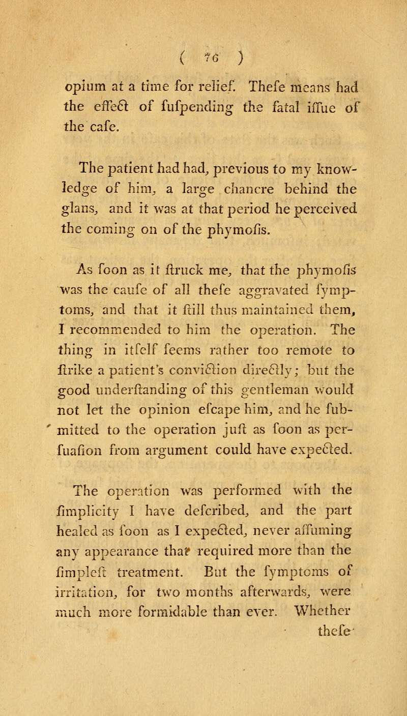 opium at a time for relief. Thefe means had the efFecl of fufpending the fatal ifTue of the cafe. The patient had had, previous to my know- ledge of hini, a large chancre behind the glans, and it was at that period he perceived the coming on of the phymofis. As foon as it ftruck me, that the phymofis was the caufe of all thefe aggravated fymp- toms, and that it ftill thus maintained them, I recommended to him the operation. The thing in itfelf feems rather too remote to ftrike a patient's conviction direclly * but the good underftanding of this gentleman would not let the opinion efcape him, and he fub- mitted to the operation jufl as foon as per- fuafion from argument could have expected. The operation was performed with the Simplicity I have defcribed, and the part healed as foon as I expected, never affuming any appearance tha? required more than the fimplcft treatment. But the fymptcms of irritation, for two months afterwards, were much more formidable than ever. Whether thefe-