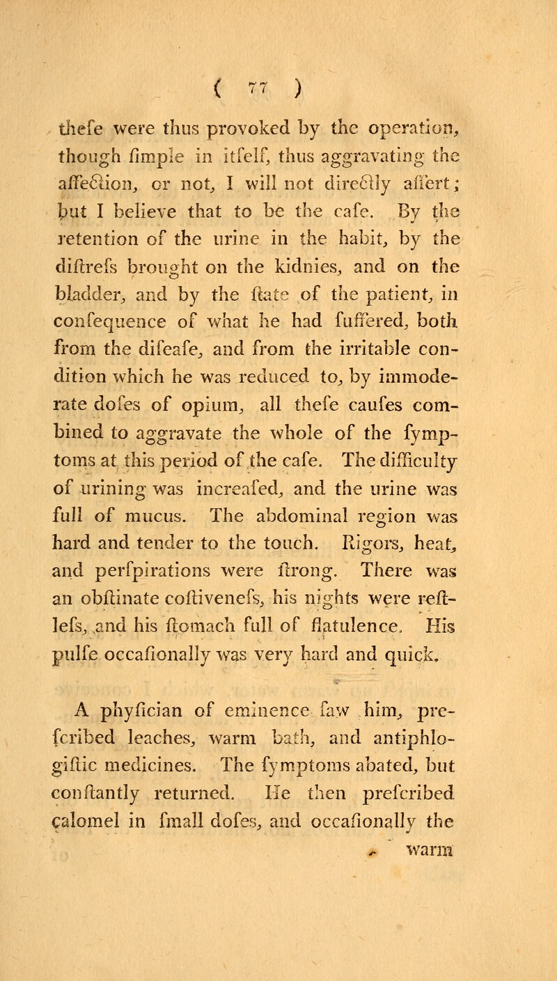 tliefe were thus provoked by the operation, though firnple in itfelf, thus aggravating the affeclion, or not, I will not direclly afiert; tut I believe that to be the cafe. By the retention of the urine in the habit, by the diflrefs brought on the kidnies, and on the bladder, and by the fiate of the patient, in confequence of what he had fuffered, both from the difeafe, and from the irritable con- dition which he was reduced to, by immode- rate dofes of opium, all thefe caufes com- bined to aggravate the whole of the fymp- toms at this period of the cafe. The difficulty of urining was inereafed, and the urine was full of mucus. The abdominal region was hard and tender to the touch. Rigors, heat^ and perfpirations were ilrong. There was an obftinate coflivenefs, his nights were rel- iefs,,and his ftotnach full of flatulence. His pulfe occafionally was very hard and quick, A phyfician of eminence faw him, pre- fcribed leaches, warm bath, and antiphlo- giftic medicines. The fymptoms abated, but conftantly returned. He tl\en prefcribed calomel in fmall dofes, and occafionally the * warm