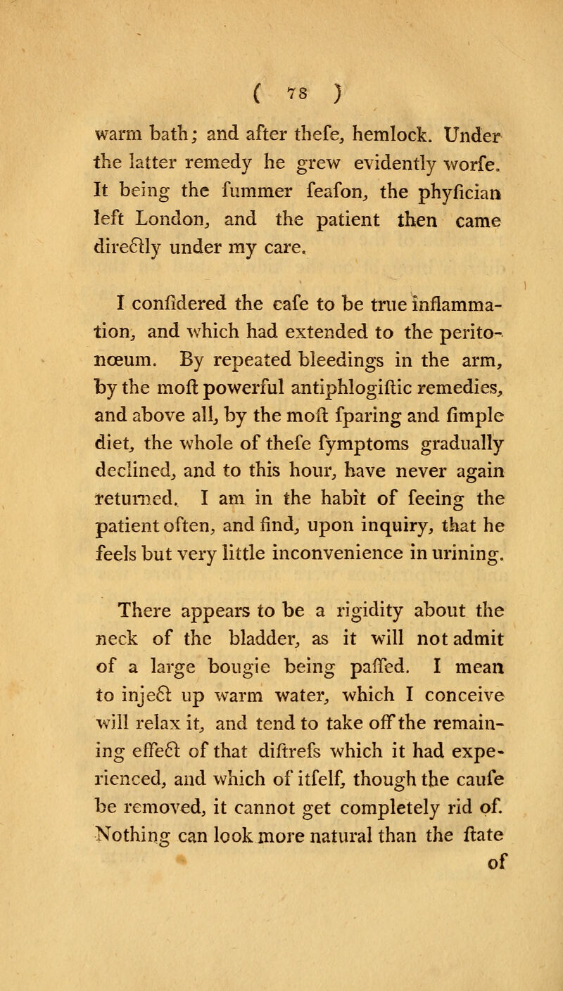 warm bath; and after thefe, hemlock. Under the latter remedy he grew evidently worfe. It being the fummer feafon, the phyfician left London, and the patient then came directly under my care, I considered the cafe to be true inflamma- tion, and which had extended to the perito- nceum. By repeated bleedings in the arm, by the moll powerful antiphlogiftic remedies, and above all, by the moil fparing and fimple diet, the whole of thefe fymptoms gradually declined, and to this hour, have never again returned. I am in the habit of feeing the patient often, and find, upon inquiry, that he feels but very little inconvenience in urining. There appears to be a rigidity about the neck of the bladder, as it will not admit of a large bougie being palTed. I mean to inject up warm water, which I conceive will relax it, and tend to take off the remain- ing effect of that diftrefs which it had expe- rienced, and which of itfelf, though the caufe be removed, it cannot get completely rid of. Nothing can look more natural than the ftate of