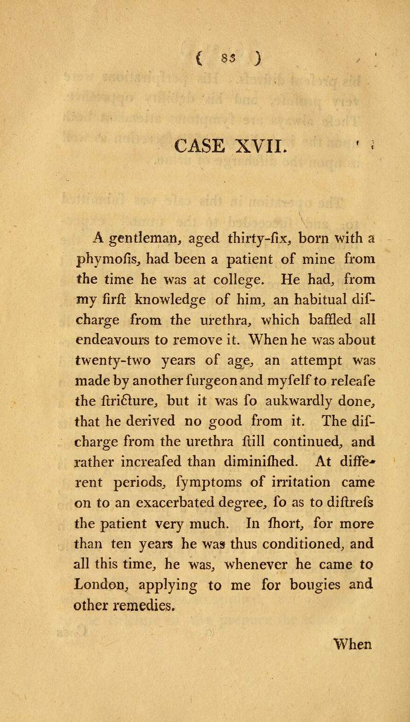 ( 83 ) CASE XVII, A gentleman, aged thirty-fix, born with a phymofis, had been a patient of mine from the time he was at college. He had, from my firft knowledge of him, an habitual dis- charge from the urethra, which baffled all endeavours to remove it. When he was about twenty-two years of age, an attempt was made by another furgeon and myfelf to releafe the ftricture, but it was fo aukwardly done, that he derived no good from it. The dis- charge from the urethra frill continued, and rather increafed than diminifhed. At diffe-* rent periods, fymptoms of irritation came on to an exacerbated degree, fo as to diftrefs the patient very much. In ihort, for more than ten years he was thus conditioned, and all this time, he was, whenever he came tQ London, applying to me for bougies and other remedies. When