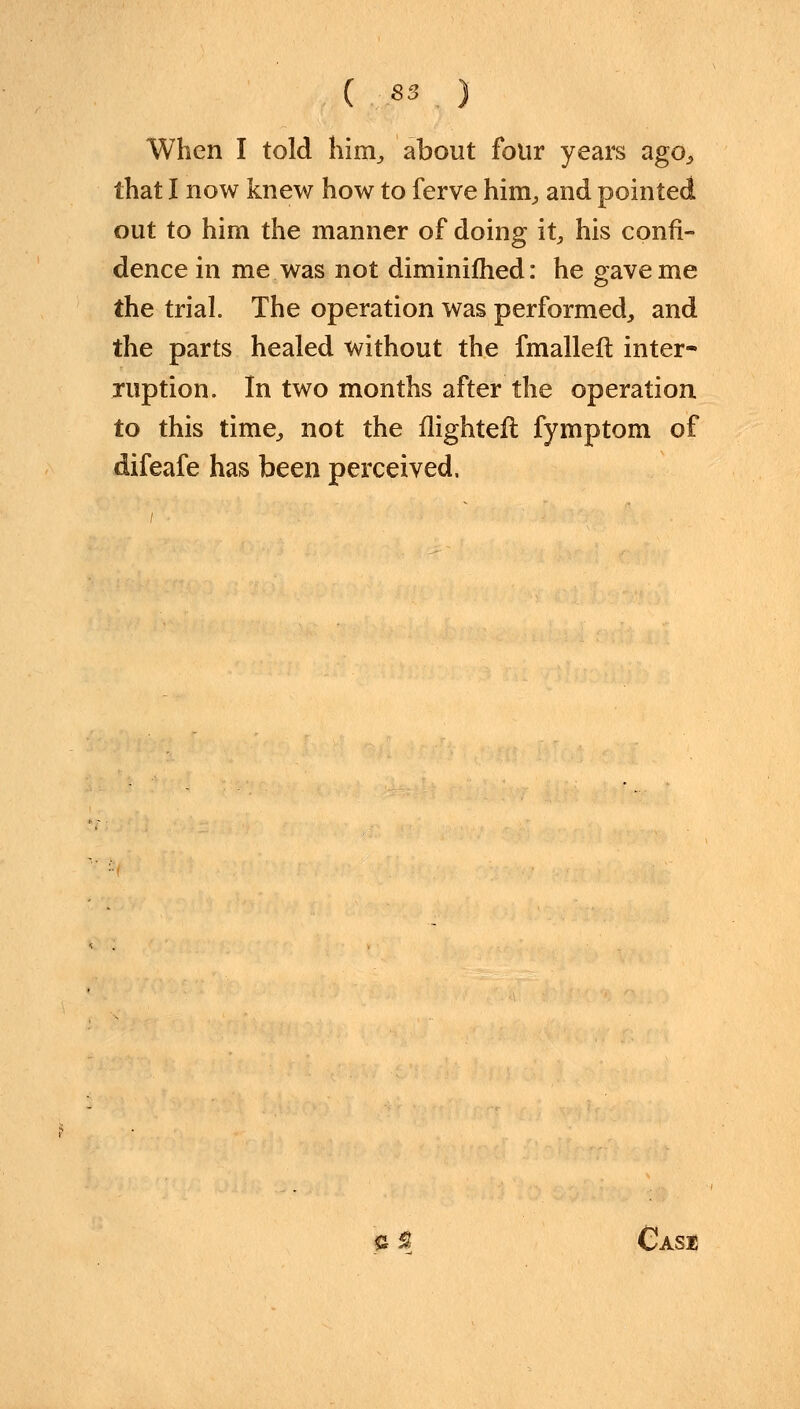 When I told him,, about four years ago, that I now knew how to ferve him, and pointed out to him the manner of doing it, his confi- dence in me was not diminifhed: he gave me the trial. The operation was performed, and the parts healed without the fmalleft inter- ruption. In two months after the operation to this time, not the flighteft fymptom of difeafe has been perceived, & $ Case