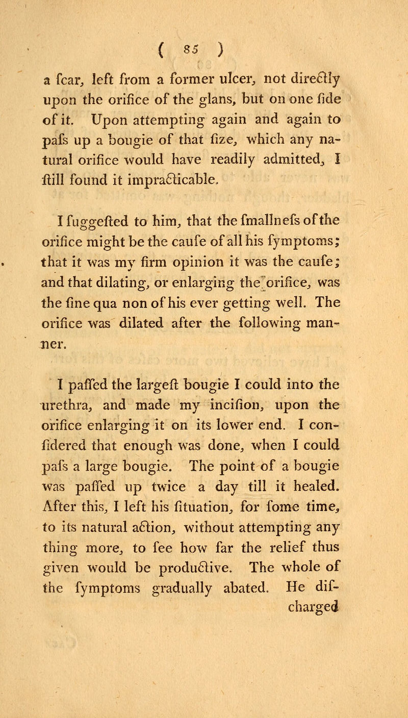 a fear, left from a former ulcer, not directly upon the orifice of the glans, but on one fide of it. Upon attempting again and again to pafs up a bougie of that fize, which any na- tural orifice would have readily admitted^ I Hill found it impracticable. Ifuggefted to him, that thefmallnefsofthe orifice might be the caufe of all his fymptoms; that it was my firm opinion it was the caufe; and that dilating, or enlarging the'orifice, was the fine qua non of his ever getting well. The orifice was dilated after the following man- ner. I palled the largeft bougie I could into the urethra, and made my incifion, upon the orifice enlarging it on its lower end. I con- sidered that enough was done, when I could pafs a large bougie. The point of a bougie was panned up twice a day till it healed. After this, I left his fituation, for fome time, to its natural action, without attempting any thing more, to fee how far the relief thus given would be productive. The whole of the fymptoms gradually abated. He dis- charged