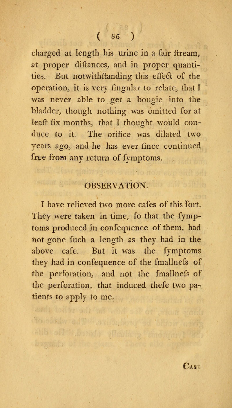 charged at length his urine in a fair nream, at proper diftances, and in proper quanti- ties. But notwithstanding this effecl: of the operation, it is very lingular to relate, that I was never able to get a bougie into the bladder, though nothing was omitted for at leaft fix months, that I thought would con- duce to it. The orifice was dilated two years ago, and he has ever fince continued free from any return of fymptoms. OBSERVATION. I have relieved two more cafes of this fort. They were taken in time, fo that the fymp- toms produced in confequence of them, had not gone fuch a length as they had in the above cafe. But it was the fymptoms they had in confequence of the fmallnefs of the perforation, and not the fmallnefs of the perforation, that induced thefe two pa- tients to apply to me.