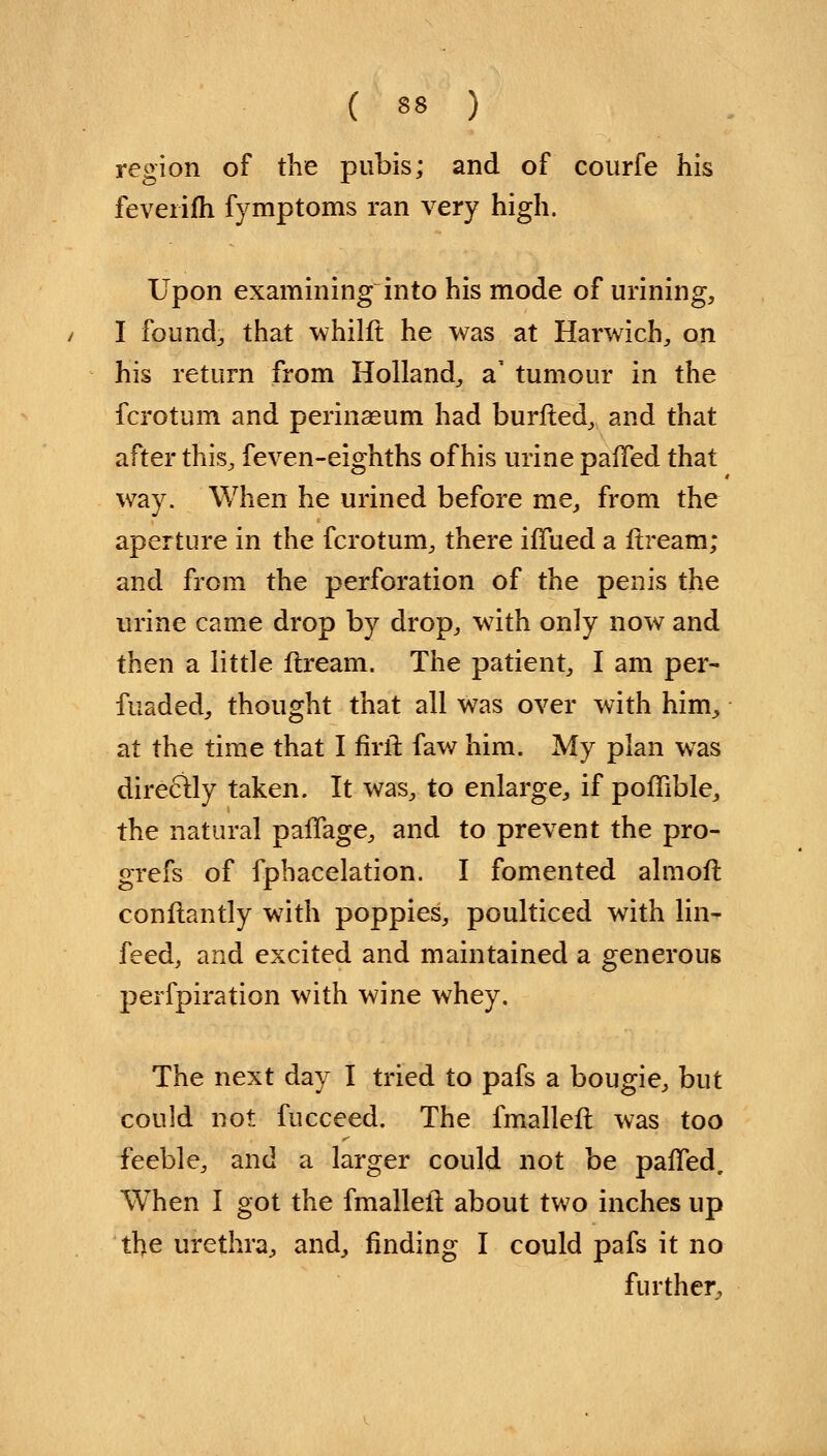region of the pubis; and of courfe his feverifh fymptoms ran very high. Upon examining into his mode of urining, I founds that whilft he was at Harwich,, on his return from Holland, a' tumour in the fcrotum and perinseum had burfted, and that after this, feven-eighths of his urine pafTed that way. When he urined before me, from the aperture in the fcrotum, there iffued a ftream; and from the perforation of the penis the urine came drop by drop, with only now and then a little ftream. The patient, I am per- fuaded, thought that all was over with him, at the time that I firit faw him. My plan was directly taken. It was, to enlarge, if poflible, the natural pafTage, and to prevent the pro- grefs of fphacelation. I fomented almofl conftantly with poppies, poulticed with lin- feed, and excited and maintained a generous perfpiration with wine whey. The next day I tried to pafs a bougie, but could not fucceed. The fmalleft was too feeble, and a larger could not be pafTed. When I got the fmalleft about two inches up the urethra, and, finding I could pafs it no further,