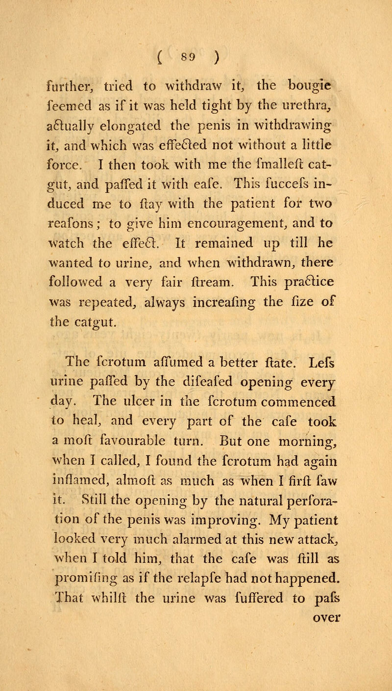 further, tried to withdraw it, the bougie feemed as if it was held tight by the urethra, actually elongated the penis in withdrawing it, and which was effected not without a little force. I then took with me the fmalleft cat- gut, and pafTed it with eafe. This fuccefs in- duced me to flay with the patient for two reafons; to give him encouragement, and to watch the effe£l. It remained up till he wanted to urine, and when withdrawn, there followed a very fair firearm This practice was repeated, always increafing the fize of the catgut. The fcrotum afTumed a better ltate. Lefs urine palled by the difeafed opening every- day. The ulcer in the fcrotum commenced to heal, and every part of the cafe took a moft favourable turn. But one morning, when I called, I found the fcrotum had again inflamed, almoft as much as when I firft faw it. vStill the opening by the natural perfora- tion of the penis was improving. My patient looked very much alarmed at this new attack, when I told him, that the cafe was ftill as promifing as if the relapfe had not happened. That whilft the urine was fufFered to pafs over