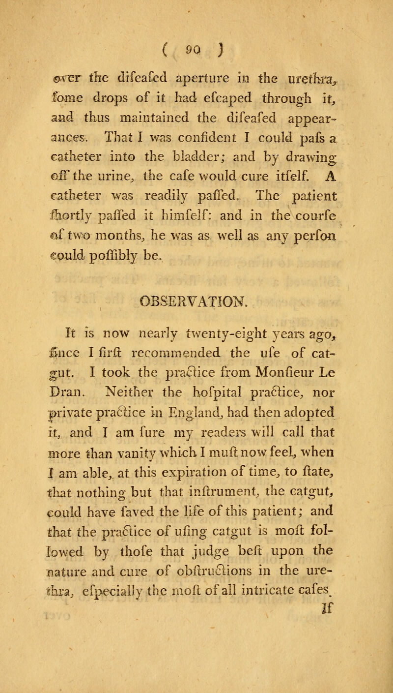 ©ver the difeafed aperture in the urethra, fame drops of it had efcaped through it, and thus maintained the difeafed appear- ances. That I was confident I could pafs a catheter into the bladder; and by drawing off the urine, the cafe would cure itfelf. A catheter was readily pafTed. The patient fhortly paffed it himfelf: and in the courfe &f two months, he was as well as any perfon could poffibly be. OBSERVATION. It is now nearly twenty-eight years ago, fcce I firft recommended the ufe of cat- gut. I took the practice from Monfieur Le Dran. Neither the hofpital practice, nor private, practice in England, had then adopted it, and I am fure my readers will call that more than vanity which I muft now feel, when I am able, at this expiration of time, to ftate, that nothing but that -inftrument, the catgut, could have faved the life of this patient; and that the practice of ufing catgut is moft fol- lowed by thofe that judge beft upon the nature and cure of obftrnotions in the ure- thra, efpecially the moft of all intricate cafes^ If