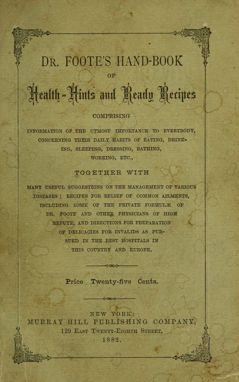 Dr. FOOTE'S hand-book OF COMPRISINPt INFOKMA.TTON OF THE UTMOST IMPOKTANCE TO EVERTBODY, CONCEENING THEIR DAILY HABITS OF EATING, DRINK- ING, SLEEPING, DRESSING, BATHING, WORKING, ETC.,- TOGETHER WITH MANY USEFUL SUGGESTIONS ON THE MANAGEMENT OF VARIOUS DISEASES ; RECIPES FOR RELIEF OF COMMON AILMENTS, INCLUDING £OME OF THE PRIVATE FORMULAE! OF DR. FOOTF AND OTHl^ PHYSICIANS OF HIGH REPUTE, AND DIRECTIONS FOE PREPARATION i. OF DELICACIES FOR INVALIDS AS PUE- SUED IN THE BEST HOSPITALS IN THIS COUNTRY AND EUROPE. Price Twenty-five Cents, NEW YORK: MUEBAY HILL PUBLISHING COMPANY, 129 East Twenty-Eighth Street. 1882.