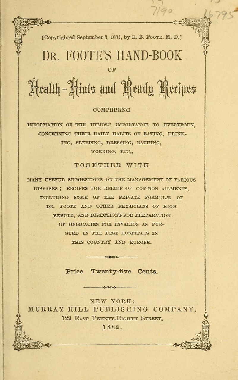 ' _y « 79s [Copyrighted September 3, 1881, by E. B. Foote, M. D.] Dr. FOOTE'S hand-book OF COMPRISING INFOEMATION OP THE UTMOST IMPOETANGE TO EVESYBODY, CONCEENING THEIE DAILY HABITS OF EATING, DEINK- ING, SUEEPING, DEESSING, BATHING, WOEKING, ETC, TOGETHER WITH MANY USEFUL SUGOESTIONS ON THE MANAGEMENT OF VAEIOUS DISEASES ; EECEPES FOE BELIEF OF COMMON AILMENTS, INCLUDING SOME OP THE PEIVATE FOEMULE OP DE. FOOTE AND OTHER PHYSICIANS OP HIGH EEPUTE, AND DIRECTIONS FOE PEEPAEATION OP DELICACIES FOE INVALIDS AS PUE- SUED IN THE BEST HOSPITALS IN THIS COUNTEY AND EUEOPE. Price Twenty-five Cents, NEW YORK: MUEEAT HILL PUBLISHING COMPANY, 129 East Twenty-Eighth Street. 1882,