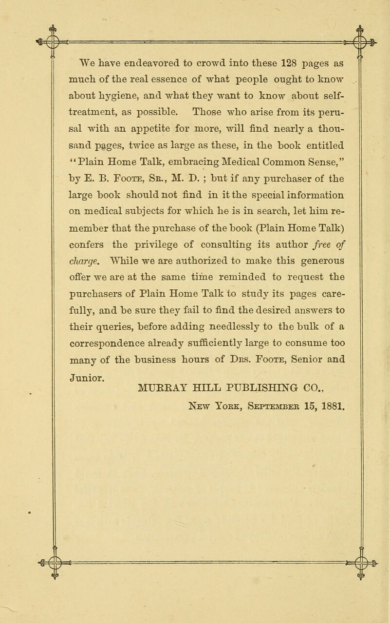 # We have endeavored to crowd into these 128 pages as much of the real essence of what people ought to know about hygiene, and what they want to know about self- treatment, as possible. Those who arise from its peru- sal with an appetite for more, will find nearly a thou- sand pages, twice as large as these, in the book entitled Plain Home Talk, embracing Medical Common Sense, by E. B. FooTE, Sb., M. D. ; but if any purchaser of the large book should not find in it the special information on medical subjects for which he is in search, let him re- member that the purchase of the book (Plain Home Talk) confers the privilege of consulting its author free of charge. While we are authorized to make this generous offer we are at the same time reminded to request the purchasers of Plain Home Talk to study its pages care- fully, and be sure they fail to find the desired answers to their queries, before adding needlessly to the bulk of a correspondence already sufficiently large to consume too many of the business hours of Des, Foote, Senior and Junior. MUKEAY HILL PUBLISHING CO., New Yoke, Septembeb 15, 1881.