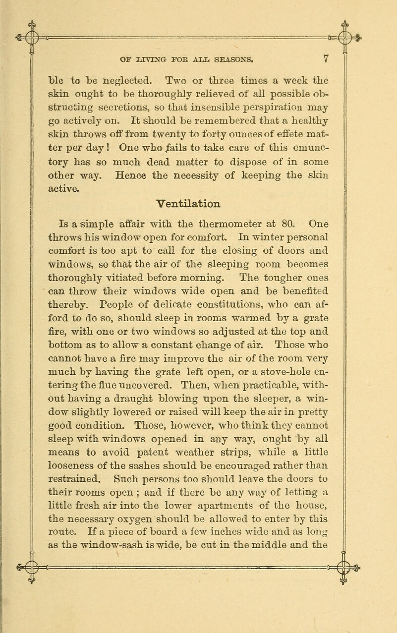■% 4 4 <A» OF LIVING rOK AliL, SEASONS. 7 ble to be neglected. Two or three times a week the skin ought to be thoroughly relieved of all possible ob- structing secretions, so that insensible perspiration may go actively on. It should be remembered that a healthy skin throws off from twenty to forty ounces of effete mat- ter per day ! One who /ails to take care of this emunc- tory has so much dead matter to dispose of in some other way. Hence the necessity of keeping the skin active. Ventilation Is a simple affair with the thermometer at 80, One throws his window open for comfort In winter personal comfort is too apt to call for the closing of doors and windows, so that the air of the sleeping room becomes thoroughly vitiated before morning. The tougher ones can throw their windows wide open and be benefited thereby. People of delicate constitutions, who can af- ford to do so, should sleep in rooms warmed by a grate fire, with one or two windows so adjusted at the top and bottom as to allow a constant change of air. Those who cannot have a fire may improve the air of the room very much by having the grate left open, or a stove-hole en- tering the flue uncovered. Then, when practicable, with- out having a draught blowing upon the sleeper, a win- dow slightly lowered or raised will keep the air in pretty good condition. Those, however, who think they cannot sleep with windows opened in any way, ought by all means to avoid patent weather strips, while a little looseness of the sashes should be encouraged rather than restrained. Such persons too should leave the doors to their rooms open ; and if there be any way of letting a little fresh air into the lower apartments of the house, the necessary oxygen should be allowed to enter by this route. If a piece of board a few inches wide and as long as the window-sash is wide, be cut in the middle and the «-#=°= #=* eU)