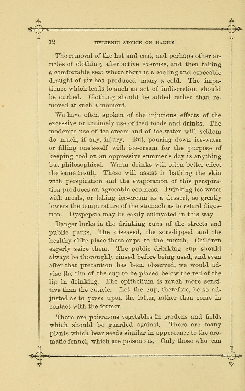 The removal of the hat and coat, and perhaps other ar- ticles of clothing, after active exercise, and then taking a comfortable seat where there is a cooling and agreeable draught of air has produced many a cold. The impa- tience which leads to such an act of indiscretion should be curbed. Clothing should be added rather than re- moved at such a moment. We have often spoken of the injurious effects of the excessive or untimely use of iced foods and drinks. The moderate use of ice-cream and of ice-water will seldom do much, if any, injury. But, pouring down ice-water or filling one's-self with ice-cream for the purpose of keeping cool on an oppressive summer's day is anything but philosophical. Warm drinks will often better effect the same result. These will assist in bathing the skin with perspiration and the evaporation of this perspira- tion produces an agreeable coolness. Drinking ice-water with meals, or taking ice-cream as a dessert, so greatly lowers the temperature of the stomach as to retard diges- tion. Dyspepsia may be easily cultivated in this way. Danger lurks in the drinking cups of the streets and public parks. The diseased, the sore-lipped and the healthy alike place these cups to the mouth. Children eagerly seize them. The public drinking cup should always be thoroughly rinsed before being used, and even after that precaution has been observed, we would ad- vise the rim of the cup to be placed below the red of the lip in drinking. The epithelium is much more sensi- tive than the cuticle. Let the cup, therefore, be so ad- justed as to press upon the latter, rather than come in contact with the former. There are poisonous vegetables in gardens and fields which should be guarded against. There are many plants which bear seeds similar in appearance to the aro- matic fennel, which are poisonous. Only those who can -§=