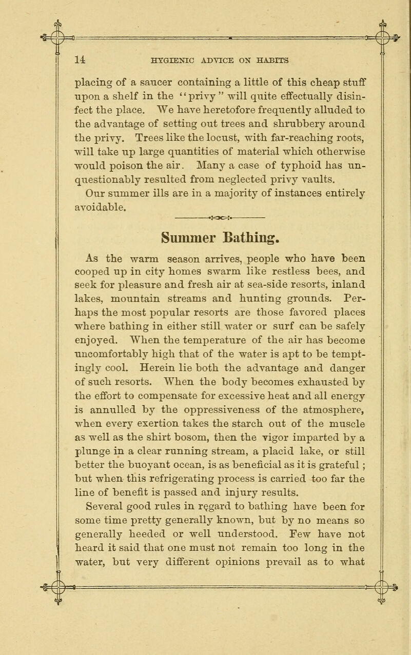 placing of a saucer containing a little of tMs cheap stuff upon a shelf in the privy  will quite effectually disin- fect the place. We have heretofore frequently alluded to the advantage of setting out trees and shrubbery around the privy. Trees like the locust, with far-reaching roots, will take up large quantities of material which otherwise would poison the air. Many a case of typhoid has un- questionably resulted from neglected privy vaults. Our summer ills are in a majority of instances entirely avoidable. Summer Bathing. As the warm season arrives, people who have been cooped up in city homes swarm like restless bees, and seek for pleasure and fresh air at sea-side resorts, inland lakes, mountain streams and hunting grounds. Per- haps the most popular resorts are those favored places where bathing in either still water or surf can be safely enjoyed. When the temperature of the air has become uncomfortably high that of the water is apt to be tempt- ingly cool. Herein lie both the advantage and danger of such resorts. When the body becomes exhausted by the effort to compensate for excessive heat and all energy is annulled by the oppressiveness of the atmosphere, when every exertion takes the starch out of the muscle as well as the shirt bosom, then the vigor imparted by a plunge in a clear running stream, a placid lake, or still better the buoyant ocean, is as beneficial as it is grateful; but when this refrigerating process is carried too far the line of benefit is passed and injury results. Several good rules in regard to bathing have been for some time pretty generally known, but by no means so generally heeded or well understood. Few have not heard it said that one must not remain too long in the water, but very different o]3inions prevail as to what