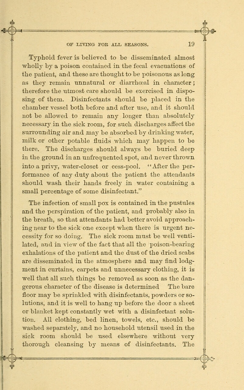 Typhoid fever is believed to be disseminated almost wholly by a poison contained in the fecal evacuations of the patient, and these are thought to be poisonous as long as they remain unnatural or diarrhoeal in character; therefore the utmost care should be exercised in dispo- sing of them. Disinfectants should be placed in the chamber vessel both before and after use, and it should not be allowed to remain any longer than absolutely necessary in the sick room, for such discharges affect the surrounding air and may be absorbed by drinking water, milk or other potable fluids which may happen to be there. The discharges should always be buried deep in the ground in an unfrequented spot, and never thrown into a privy, water-closet or cess-pool. After the per- formance of any duty about the jaatient the attendants should wash their hands freely in water containing a small percentage of some disinfectant. The infection of small pox is contained in the pustules and the perspiration of the patient, and probably also in the breath, so that attendants had better avoid approach- ing near to the sick one except when there is urgent ne- cessity for so doing. The sick room must be well venti- lated, and in view of the fact that all the poison-bearing exhalations of the patient and the dust of the dried scabs are disseminated in the atmosphere and may find lodg- ment in curtains, carpets and unnecessary clothing, it is well that all such things be removed as soon as the dan- gerous character of the disease is determined The bare floor may be sprinkled with disinfectants, powders or so- lutions, and it is well to hang up before the door a sheet or blanket kept constantly wet with a disinfectant solu- tion. All clothing, bed linen, towels, etc., should be washed separately, and no household utensil used in the sick room should be used elsewhere without very thorough cleansing by means of disinfectants. The W ¥