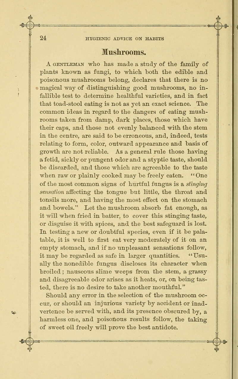 ^#=* 24 HYGIENIC ADYICE ON HABITS Mushrooms. A GENTT.-F.MAN wlio has made a study of the family of plants known as fungi, to whicli botli the edible and poisonous mushrooms belong, declares that there is no o magical way of distinguishing good mushrooms, no in- fallible test to determine healthful varieties, and in fact that toad-stool eating is not as yet an exact science. The common ideas in regard to the dangers of eating mush- rooms taken from damp, dark places, those which have their caps, and those not evenly balanced with the stem in the centre, are said to be erroneous, and, indeed, tests relating to form, color, outward appearance and basis of growth are not reliable. As a general rule those having a fetid, sickly or pungent odor and a styptic taste, should be discarded, and those which are agreeable to the taste when raw or plainly cooked may be freely eaten,  One of the most common signs of hurtful fungus is a stinging sensation affecting the tongue but little, the throat and tonsils more, and having the most effect on the stomach and bowels. Let the mushroom absorb fat enough, as it will when fried in batter, to cover this stinging taste, or disguise it with spices, and the best safeguard is lost. In testing a new or doubtful species, even if it be pala- table, it is well to first eat very moderately of it on an empty stomach, and if no unpleasant sensations follow, it may be regarded as safe in larger quantities. Usu- ally the nonedible fungus discloses its character when broiled ; nauseous slime weeps from the stem, a grassy and disagreeable odor arises as it heats, or, on being tas- ted, there is no desire to take another mouthful. Should any error in the selection of the mushroom oc- cur, or should an injurious variety by accident or inad- vertence be served with, and its presence obscured by, a harmless one, and poisonous results follow, the taking of sweet oil freely will prove the best antidote. =§► T