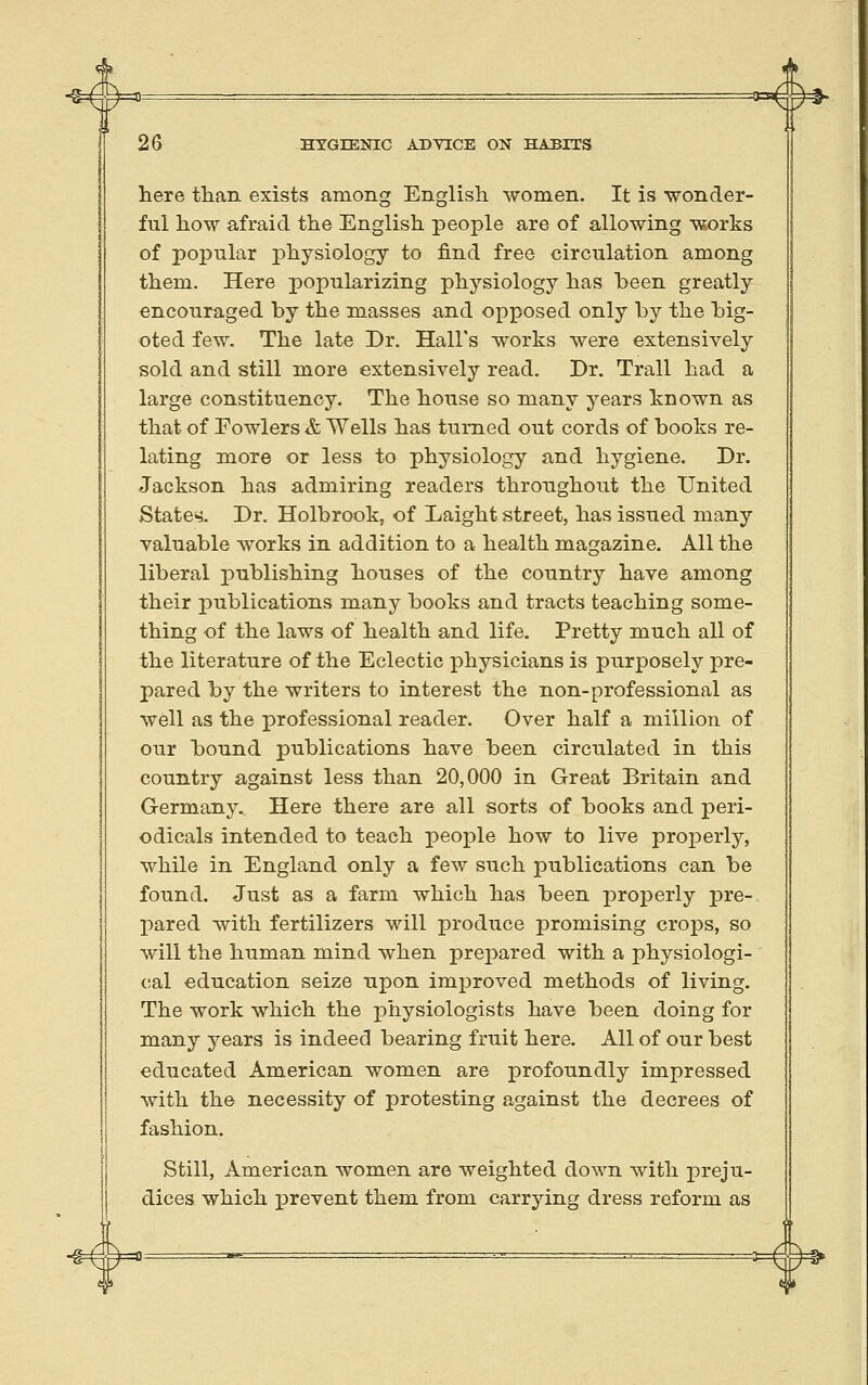 here than exists among English women. It is wonder- ful how afraid the English people are of allowing works of popular physiology to find free circulation among them. Here popularizing physiology has heen greatly encouraged by the masses and opposed only by the big- oted few. The late Dr. Hall's works were extensively sold and still more extensively read. Dr. Trail had a large constituency. The house so many years known as that of Fowlers & Wells has turned out cords of books re- lating more or less to physiology and hygiene. Dr. Jackson has admiring readers throughout the United States. Dr. Holbrook, of Laight street, has issued many valuable works in addition to a health magazine. All the liberal publishing houses of the country have among their publications many books and tracts teaching some- thing of the laws of health and life. Pretty much all of the literature of the Eclectic physicians is purposely pre- pared by the writers to interest the non-professional as well as the professional reader. Over half a million of our bound publications have been circulated in this country against less than 20,000 in Great Britain and Germany. Here there are all sorts of books and peri- odicals intended to teach people how to live proj^erly, while in England only a few such publications can be found. Just as a farm which has been properly pre- pared with fertilizers will produce promising crops, so will the human mind when prepared with a physiologi- cal education seize upon improved methods of living. The work which the physiologists have been doing for many years is indeed bearing fruit here. All of our best educated American women are profoundly impressed with the necessity of protesting against the decrees of fashion. Still, American women are weighted down with preju- dices which x^revent them from carrying dress reform as -^