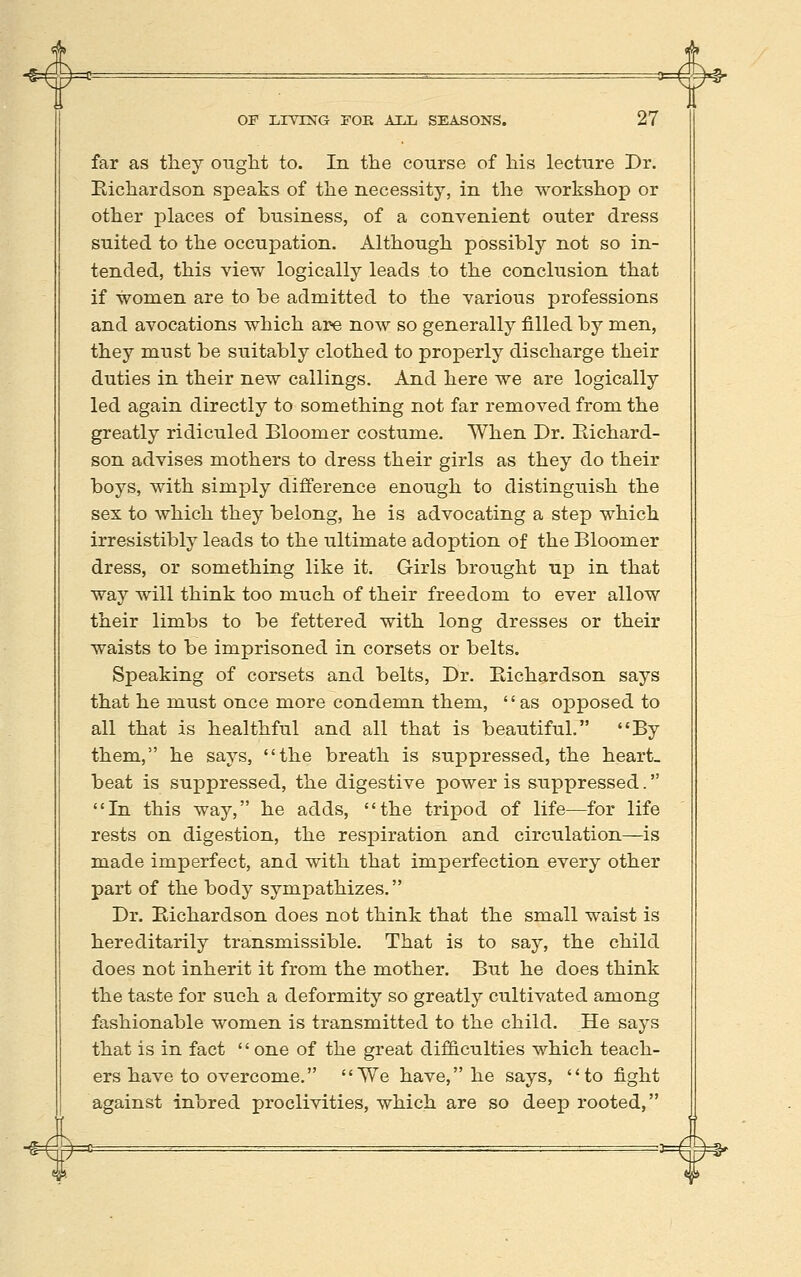 far as they ought to. In the course of his lecture Dr. Eichardson speaks of the necessity, in the workshop or other places of business, of a convenient outer dress suited to the occupation. Although possibly not so in- tended, this view logically leads to the conclusion that if women are to be admitted to the various professions and avocations which are now so generally filled by men, they must be suitably clothed to properly discharge their duties in their new callings. And here we are logically led again directly to something not far removed from the greatly ridiculed Bloomer costume. When Dr. Kichard- son advises mothers to dress their girls as they do their boys, with simply difference enough to distinguish the sex to which they belong, he is advocating a step which irresistibly leads to the ultimate adoption of the Bloomer dress, or something like it. Girls brought up in that way will think too much of their freedom to ever allow their limbs to be fettered with long dresses or their waists to be imprisoned in corsets or belts. Speaking of corsets and belts. Dr. Eichardson says that he must once more condemn them, as opposed to all that is healthful and all that is beautiful. By them, he says, the breath is suppressed, the heart, beat is suppressed, the digestive power is suppressed. In this way, he adds, the tripod of life—for life rests on digestion, the respiration and circulation^is made imperfect, and with that imperfection every other part of the body sympathizes. Dr. Eichardson does not think that the small waist is hereditarily transmissible. That is to say, the child does not inherit it from the mother. But he does think the taste for such a deformity so greatly cultivated among fashionable women is transmitted to the child. He says that is in fact '' one of the great difficulties which teach- ers have to overcome. We have, he says, to fight against inbred proclivities, which are so deep rooted,