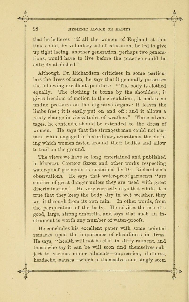 4^ ^ 28 HTGIEKIC ADVICE ON HABITS that lie believes if all the -women of England at this time could, by voluntary act of education, be led to give up tight lacing, another generation, perhaps two genera- tions, -would have to live before the practice could be entirely abolished. Although Dr. Bichardson criticises in some particu- lars the dress of men, he says that it generally possesses the folio-wing excellent qualities : '' The body is clothed equally. The clothing is borne by the shoulders ; it gives freedom of motion to the circulation ; it makes no undue pressure on the digestive organs ; it leaves the limbs free ; it is easily put on and off; and it allo-ws a ready change in vicissitudes of -weather. These advan- tages, he contends, should be extended to the dress of women. He says that the strongest man could not sus- tain, -while engaged in his ordinary avocations, the cloth- ing -which -women fasten around their bodies and allo-w to trail on the ground. The views we have so long entertained and published in Medical Common Sense and other works respecting water-proof garments is sustained by Dr. Eichardson's observations. He says that water-proof garments are sources of great danger unless they are used with great discrimination. He very correctly says that while it is true that they keep the body dry in wet weather, they wet it through from its own rain. In other words, from the perspiration of the body. He advises the use of a good, large, strong umbrella, and says that such an in- strument is worth any number of water-proofs. He concludes his excellent paper with some pointed remarks upon the importance of cleanliness in dress. He says, health will not be clad in dirty raiment, and those who say it can be will soon find themselves sub- ject to various minor ailments—oppression, dullness, headache, nausea—which in themselves and singly seem =^'=m^