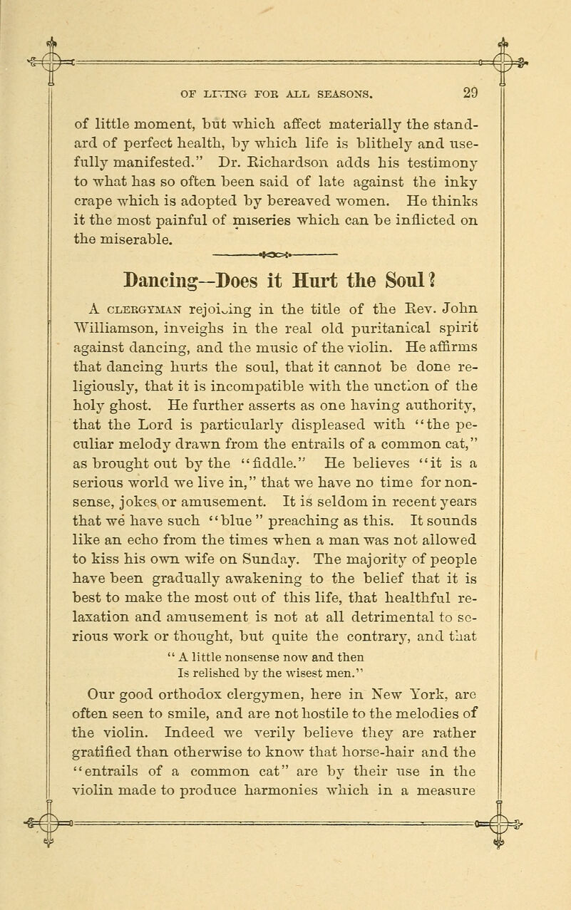 ^ OF LITING FOR ALL SEASONS. 29 of little moment, but ■which affect materially the stand- ard of perfect health, by which life is blithely and use- fully manifested. Dr. Bichardson adds his testimony to -what has so often been said of late against the inky crape which is adopted by bereaved women. He thinks it the most painful of miseries which can be inflicted on the miserable. *a>{. Dancing—Does it Hurt the Soul? A CLEEGYaiAN rejoicing in the title of the Eev. John Williamson, inveighs in the real old puritanical spirit against dancing, and the music of the violin. He affirms that dancing hurts the soul, that it cannot be done re- ligiously, that it is incompatible with the unction of the holy ghost. He further asserts as one having authority, that the Lord is particularly displeased with the pe- culiar melody drawn from the entrails of a common cat, as brought out by the fiddle. He believes it is a serious world we live in, that we have no time for non- sense, jokes or amusement. It is seldom in recent years that we have such blue  preaching as this. It sounds like an echo from the times when a man was not allowed to kiss his own wife on Sunday. The majority of people have been gradually awakening to the belief that it is best to make the most out of this life, that healthful re- laxation and amusement is not at all detrimental to se- rious work or thought, but quite the contrary, and that  A little nonsense now and tlien Is relished by the wisest men. Our good orthodox clergymen, here in New York, are often seen to smile, and are not hostile to the melodies of the violin. Indeed we verily believe they are rather gratified than otherwise to know that horse-hair and the entrails of a common cat are by their use in the violin made to produce harmonies which in a measure